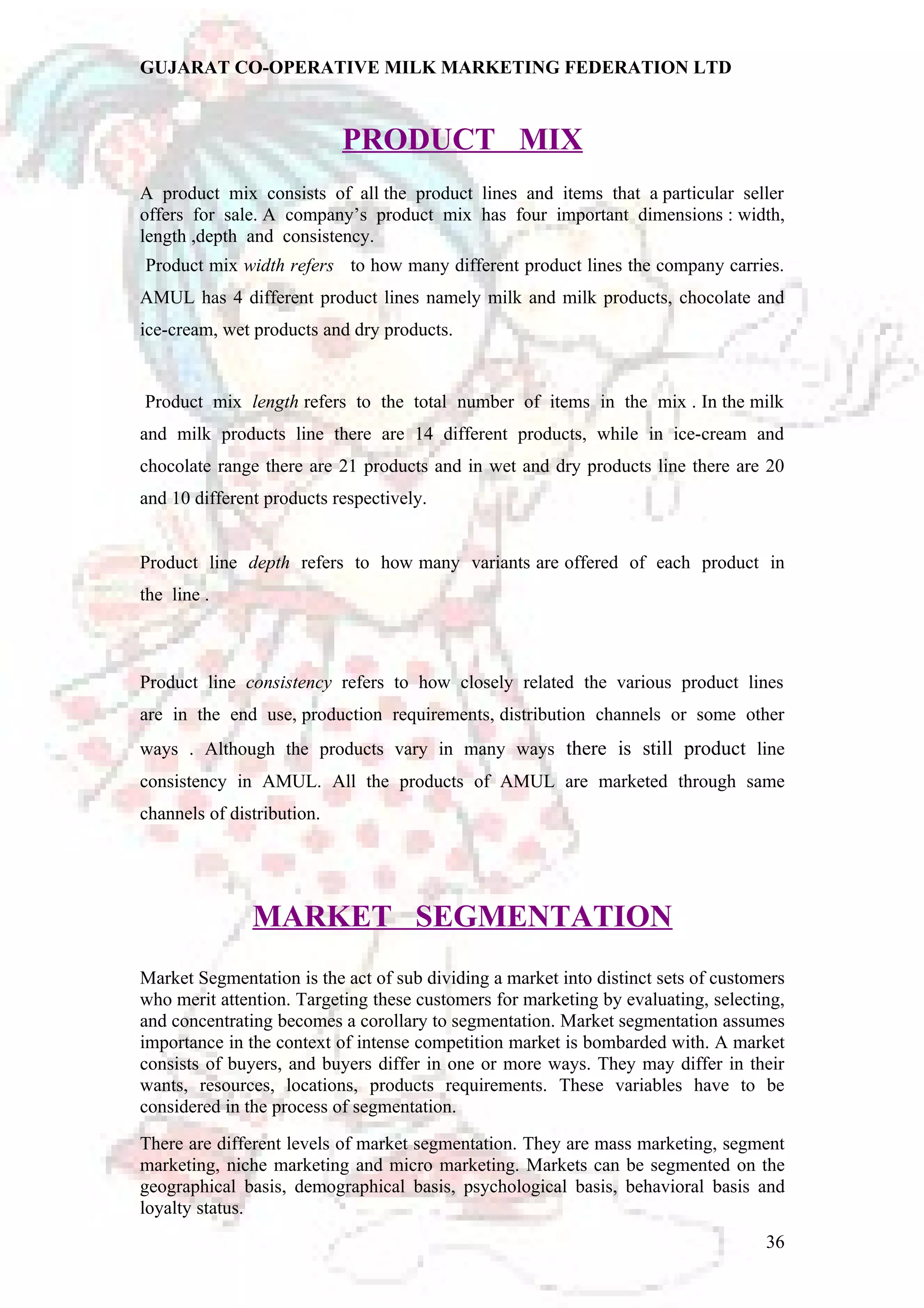 GUJARAT CO-OPERATIVE MILK MARKETING FEDERATION LTD 
PRODUCT MIX 
A product mix consists of all the product lines and items that a particular seller 
offers for sale. A company’s product mix has four important dimensions : width, 
length ,depth and consistency. 
Product mix width refers to how many different product lines the company carries. 
AMUL has 4 different product lines namely milk and milk products, chocolate and 
ice-cream, wet products and dry products. 
Product mix length refers to the total number of items in the mix . In the milk 
and milk products line there are 14 different products, while in ice-cream and 
chocolate range there are 21 products and in wet and dry products line there are 20 
and 10 different products respectively. 
Product line depth refers to how many variants are offered of each product in 
the line . 
Product line consistency refers to how closely related the various product lines 
are in the end use, production requirements, distribution channels or some other 
ways . Although the products vary in many ways there is still product line 
consistency in AMUL. All the products of AMUL are marketed through same 
channels of distribution. 
MARKET SEGMENTATION 
Market Segmentation is the act of sub dividing a market into distinct sets of customers 
who merit attention. Targeting these customers for marketing by evaluating, selecting, 
and concentrating becomes a corollary to segmentation. Market segmentation assumes 
importance in the context of intense competition market is bombarded with. A market 
consists of buyers, and buyers differ in one or more ways. They may differ in their 
wants, resources, locations, products requirements. These variables have to be 
considered in the process of segmentation. 
There are different levels of market segmentation. They are mass marketing, segment 
marketing, niche marketing and micro marketing. Markets can be segmented on the 
geographical basis, demographical basis, psychological basis, behavioral basis and 
loyalty status. 
36 
 