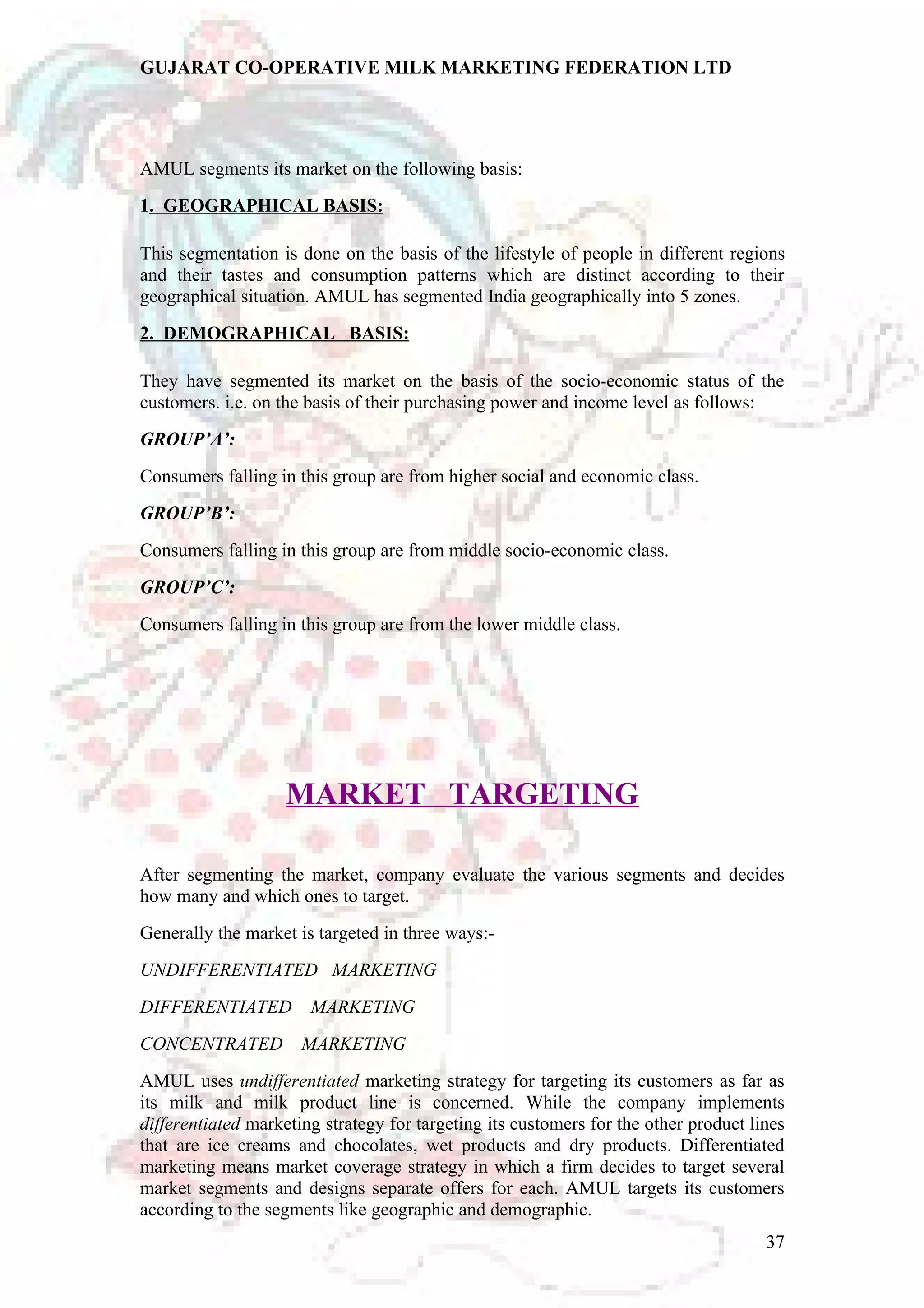 GUJARAT CO-OPERATIVE MILK MARKETING FEDERATION LTD 
AMUL segments its market on the following basis: 
1. GEOGRAPHICAL BASIS: 
This segmentation is done on the basis of the lifestyle of people in different regions 
and their tastes and consumption patterns which are distinct according to their 
geographical situation. AMUL has segmented India geographically into 5 zones. 
2. DEMOGRAPHICAL BASIS: 
They have segmented its market on the basis of the socio-economic status of the 
customers. i.e. on the basis of their purchasing power and income level as follows: 
GROUP’A’: 
Consumers falling in this group are from higher social and economic class. 
GROUP’B’: 
Consumers falling in this group are from middle socio-economic class. 
GROUP’C’: 
Consumers falling in this group are from the lower middle class. 
MARKET TARGETING 
After segmenting the market, company evaluate the various segments and decides 
how many and which ones to target. 
Generally the market is targeted in three ways:- 
UNDIFFERENTIATED MARKETING 
DIFFERENTIATED MARKETING 
CONCENTRATED MARKETING 
AMUL uses undifferentiated marketing strategy for targeting its customers as far as 
its milk and milk product line is concerned. While the company implements 
differentiated marketing strategy for targeting its customers for the other product lines 
that are ice creams and chocolates, wet products and dry products. Differentiated 
marketing means market coverage strategy in which a firm decides to target several 
market segments and designs separate offers for each. AMUL targets its customers 
according to the segments like geographic and demographic. 
37 
 