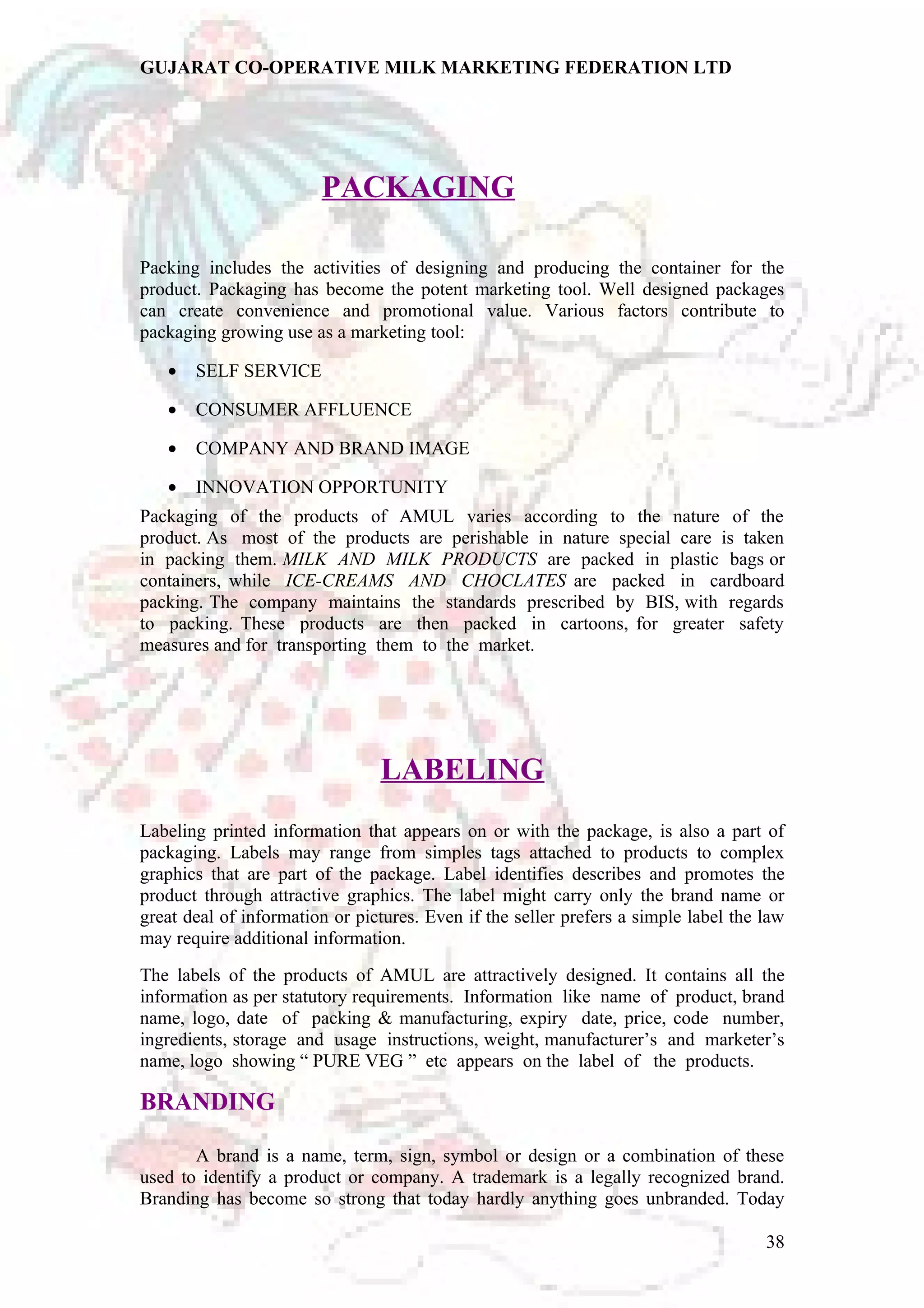 GUJARAT CO-OPERATIVE MILK MARKETING FEDERATION LTD 
PACKAGING 
Packing includes the activities of designing and producing the container for the 
product. Packaging has become the potent marketing tool. Well designed packages 
can create convenience and promotional value. Various factors contribute to 
packaging growing use as a marketing tool: 
· SELF SERVICE 
· CONSUMER AFFLUENCE 
· COMPANY AND BRAND IMAGE 
· INNOVATION OPPORTUNITY 
Packaging of the products of AMUL varies according to the nature of the 
product. As most of the products are perishable in nature special care is taken 
in packing them. MILK AND MILK PRODUCTS are packed in plastic bags or 
containers, while ICE-CREAMS AND CHOCLATES are packed in cardboard 
packing. The company maintains the standards prescribed by BIS, with regards 
to packing. These products are then packed in cartoons, for greater safety 
measures and for transporting them to the market. 
LABELING 
Labeling printed information that appears on or with the package, is also a part of 
packaging. Labels may range from simples tags attached to products to complex 
graphics that are part of the package. Label identifies describes and promotes the 
product through attractive graphics. The label might carry only the brand name or 
great deal of information or pictures. Even if the seller prefers a simple label the law 
may require additional information. 
The labels of the products of AMUL are attractively designed. It contains all the 
information as per statutory requirements. Information like name of product, brand 
name, logo, date of packing & manufacturing, expiry date, price, code number, 
ingredients, storage and usage instructions, weight, manufacturer’s and marketer’s 
name, logo showing “ PURE VEG ” etc appears on the label of the products. 
BRANDING 
A brand is a name, term, sign, symbol or design or a combination of these 
used to identify a product or company. A trademark is a legally recognized brand. 
Branding has become so strong that today hardly anything goes unbranded. Today 
38 
 