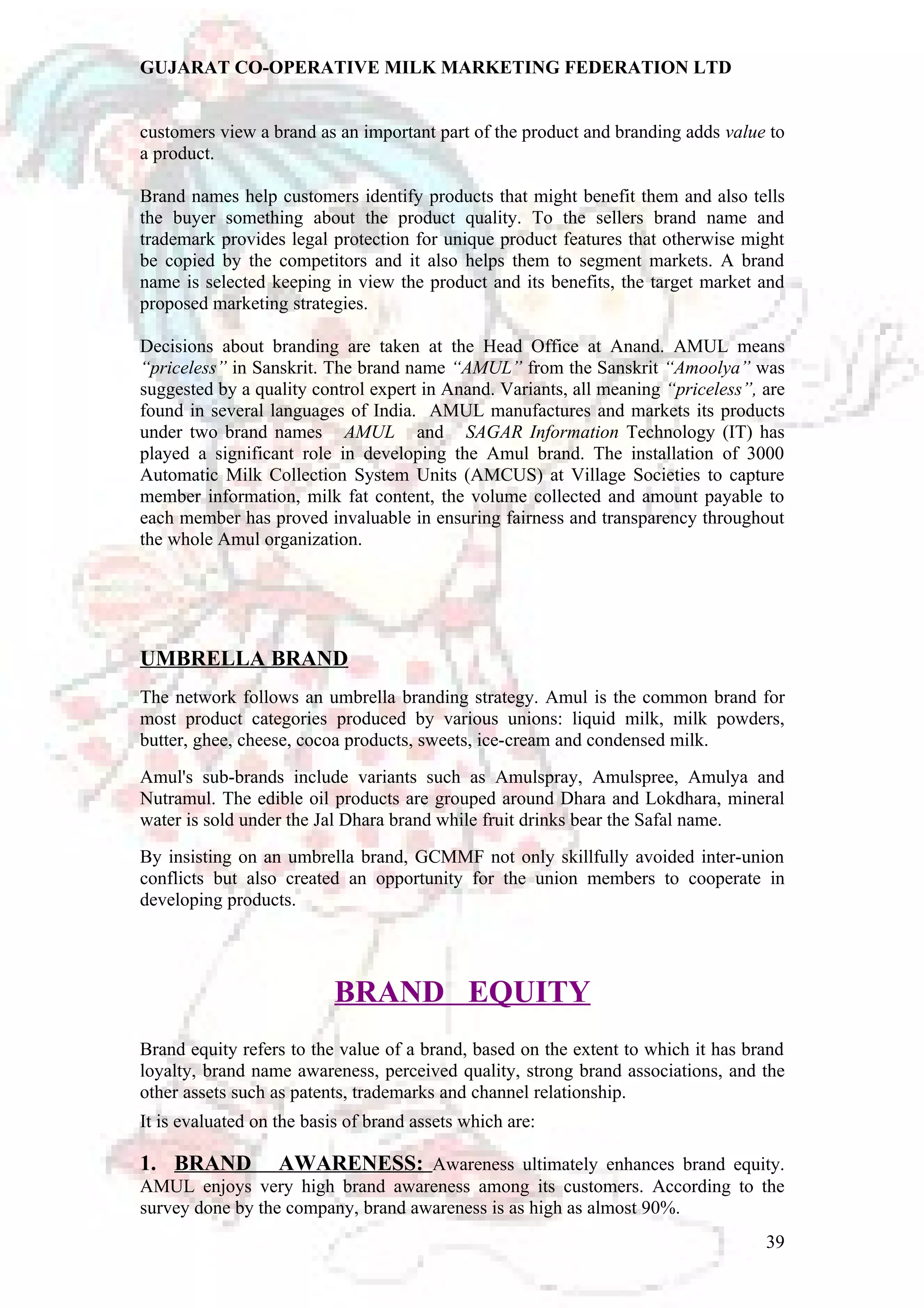 GUJARAT CO-OPERATIVE MILK MARKETING FEDERATION LTD 
customers view a brand as an important part of the product and branding adds value to 
a product. 
Brand names help customers identify products that might benefit them and also tells 
the buyer something about the product quality. To the sellers brand name and 
trademark provides legal protection for unique product features that otherwise might 
be copied by the competitors and it also helps them to segment markets. A brand 
name is selected keeping in view the product and its benefits, the target market and 
proposed marketing strategies. 
Decisions about branding are taken at the Head Office at Anand. AMUL means 
“priceless” in Sanskrit. The brand name “AMUL” from the Sanskrit “Amoolya” was 
suggested by a quality control expert in Anand. Variants, all meaning “priceless”, are 
found in several languages of India. AMUL manufactures and markets its products 
under two brand names AMUL and SAGAR Information Technology (IT) has 
played a significant role in developing the Amul brand. The installation of 3000 
Automatic Milk Collection System Units (AMCUS) at Village Societies to capture 
member information, milk fat content, the volume collected and amount payable to 
each member has proved invaluable in ensuring fairness and transparency throughout 
the whole Amul organization. 
UMBRELLA BRAND 
The network follows an umbrella branding strategy. Amul is the common brand for 
most product categories produced by various unions: liquid milk, milk powders, 
butter, ghee, cheese, cocoa products, sweets, ice-cream and condensed milk. 
Amul's sub-brands include variants such as Amulspray, Amulspree, Amulya and 
Nutramul. The edible oil products are grouped around Dhara and Lokdhara, mineral 
water is sold under the Jal Dhara brand while fruit drinks bear the Safal name. 
By insisting on an umbrella brand, GCMMF not only skillfully avoided inter-union 
conflicts but also created an opportunity for the union members to cooperate in 
developing products. 
BRAND EQUITY 
Brand equity refers to the value of a brand, based on the extent to which it has brand 
loyalty, brand name awareness, perceived quality, strong brand associations, and the 
other assets such as patents, trademarks and channel relationship. 
It is evaluated on the basis of brand assets which are: 
1. BRAND AWARENESS: Awareness ultimately enhances brand equity. 
AMUL enjoys very high brand awareness among its customers. According to the 
survey done by the company, brand awareness is as high as almost 90%. 
39 
 