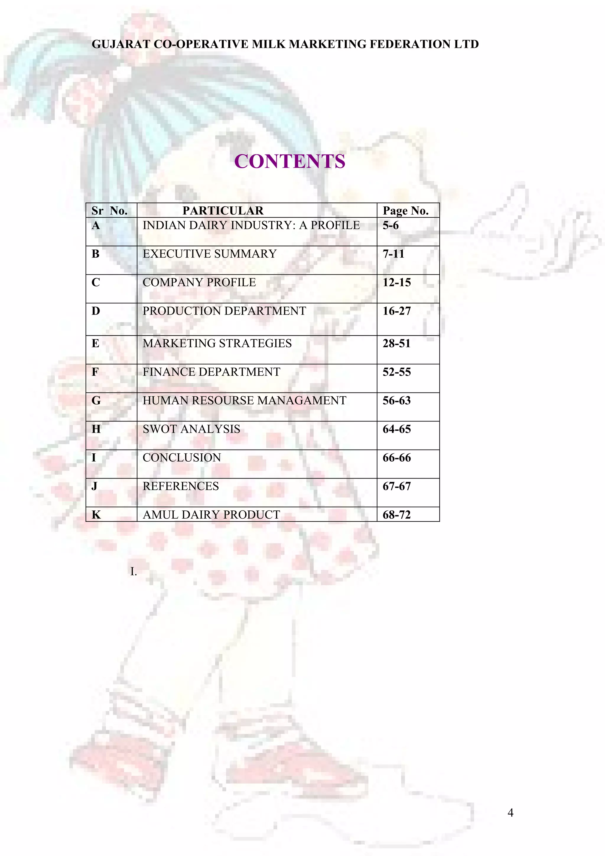 GUJARAT CO-OPERATIVE MILK MARKETING FEDERATION LTD 
CONTENTS 
Sr No. PARTICULAR Page No. 
A INDIAN DAIRY INDUSTRY: A PROFILE 5-6 
B EXECUTIVE SUMMARY 7-11 
C COMPANY PROFILE 12-15 
D PRODUCTION DEPARTMENT 16-27 
E MARKETING STRATEGIES 28-51 
F FINANCE DEPARTMENT 52-55 
G HUMAN RESOURSE MANAGAMENT 56-63 
H SWOT ANALYSIS 64-65 
I CONCLUSION 66-66 
J REFERENCES 67-67 
K AMUL DAIRY PRODUCT 68-72 
I. 
4 
 