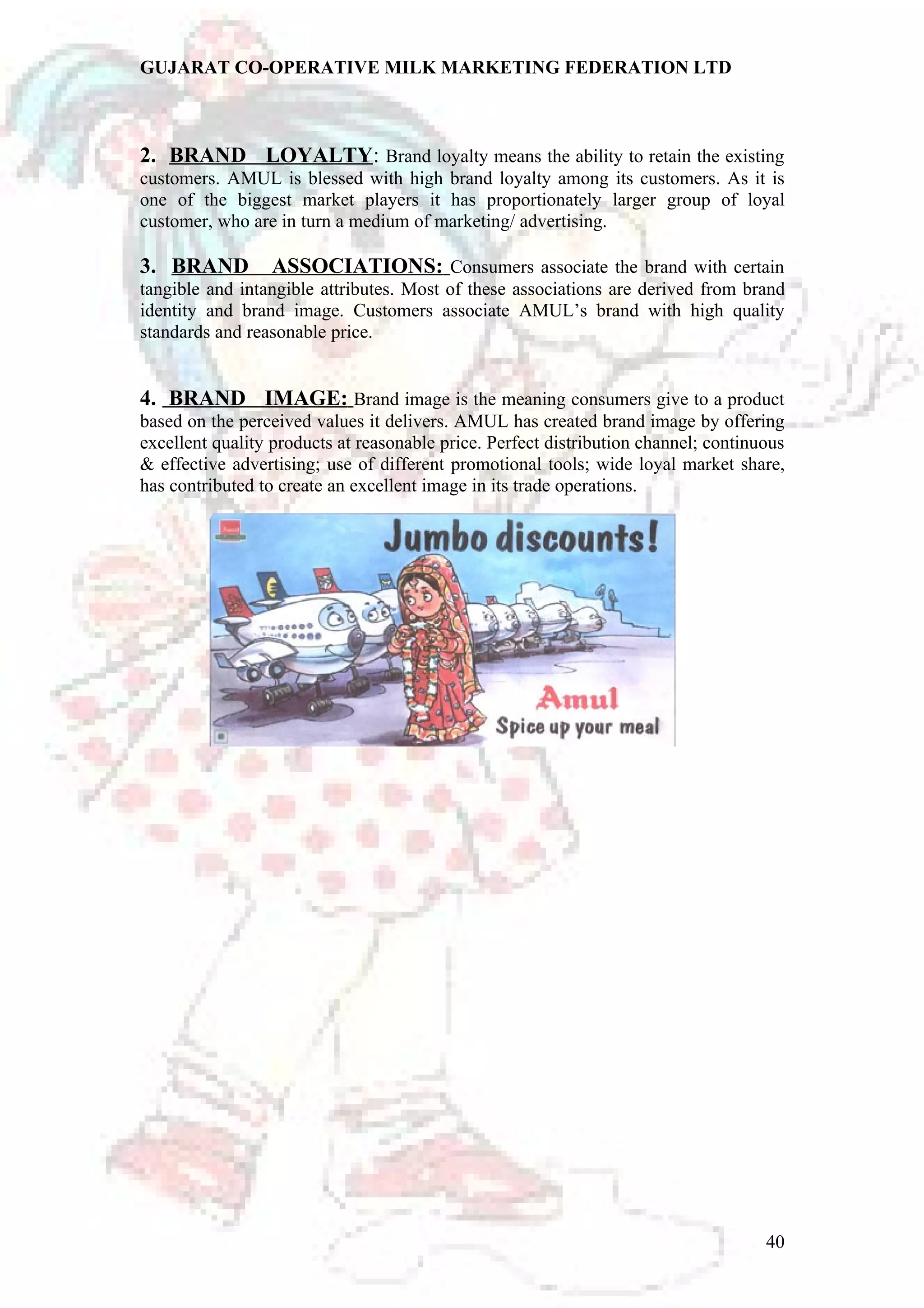 GUJARAT CO-OPERATIVE MILK MARKETING FEDERATION LTD 
2. BRAND LOYALTY: Brand loyalty means the ability to retain the existing 
customers. AMUL is blessed with high brand loyalty among its customers. As it is 
one of the biggest market players it has proportionately larger group of loyal 
customer, who are in turn a medium of marketing/ advertising. 
3. BRAND ASSOCIATIONS: Consumers associate the brand with certain 
tangible and intangible attributes. Most of these associations are derived from brand 
identity and brand image. Customers associate AMUL’s brand with high quality 
standards and reasonable price. 
4. BRAND IMAGE: Brand image is the meaning consumers give to a product 
based on the perceived values it delivers. AMUL has created brand image by offering 
excellent quality products at reasonable price. Perfect distribution channel; continuous 
& effective advertising; use of different promotional tools; wide loyal market share, 
has contributed to create an excellent image in its trade operations. 
40 
 
