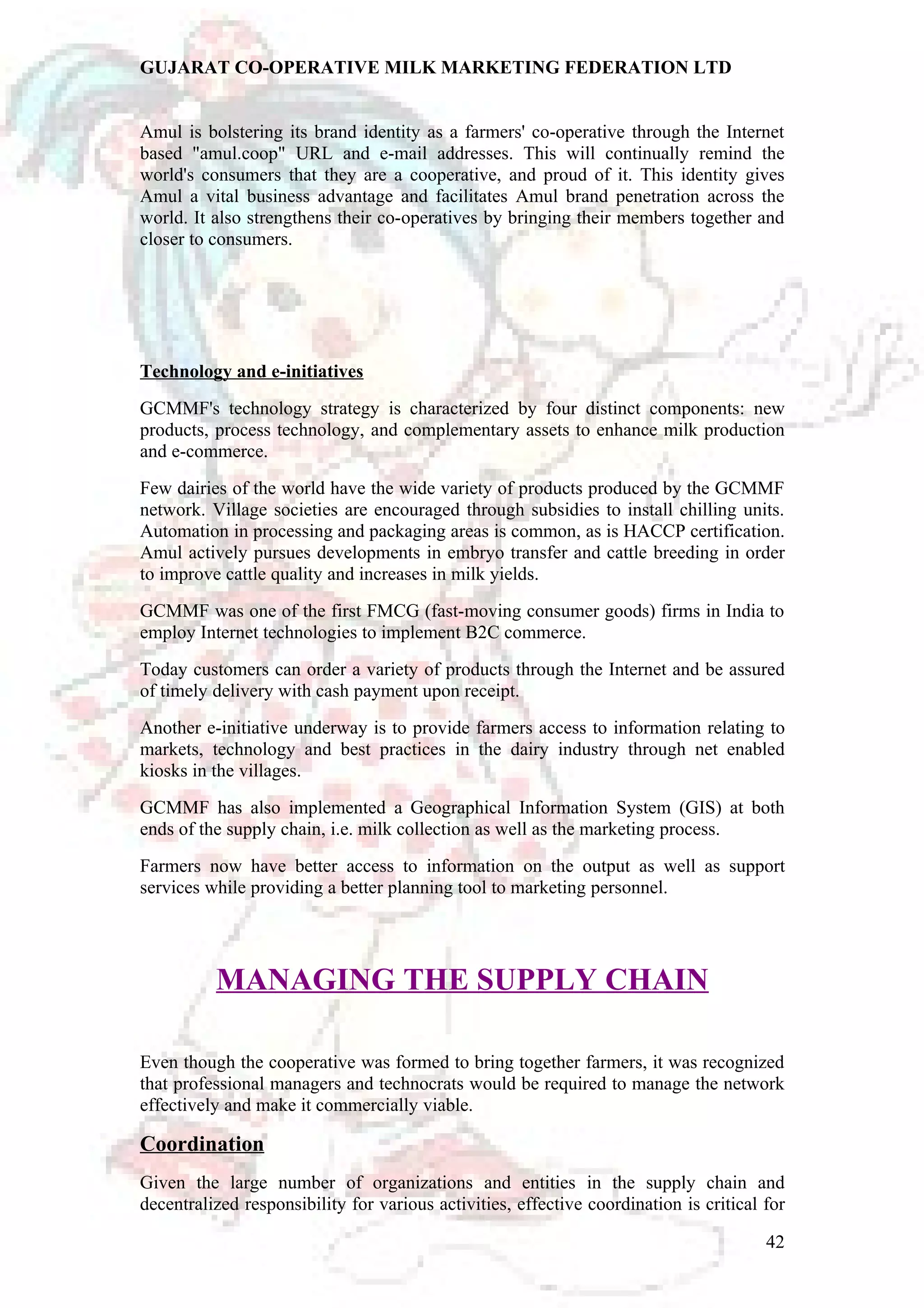 GUJARAT CO-OPERATIVE MILK MARKETING FEDERATION LTD 
Amul is bolstering its brand identity as a farmers' co-operative through the Internet 
based "amul.coop" URL and e-mail addresses. This will continually remind the 
world's consumers that they are a cooperative, and proud of it. This identity gives 
Amul a vital business advantage and facilitates Amul brand penetration across the 
world. It also strengthens their co-operatives by bringing their members together and 
closer to consumers. 
Technology and e-initiatives 
GCMMF's technology strategy is characterized by four distinct components: new 
products, process technology, and complementary assets to enhance milk production 
and e-commerce. 
Few dairies of the world have the wide variety of products produced by the GCMMF 
network. Village societies are encouraged through subsidies to install chilling units. 
Automation in processing and packaging areas is common, as is HACCP certification. 
Amul actively pursues developments in embryo transfer and cattle breeding in order 
to improve cattle quality and increases in milk yields. 
GCMMF was one of the first FMCG (fast-moving consumer goods) firms in India to 
employ Internet technologies to implement B2C commerce. 
Today customers can order a variety of products through the Internet and be assured 
of timely delivery with cash payment upon receipt. 
Another e-initiative underway is to provide farmers access to information relating to 
markets, technology and best practices in the dairy industry through net enabled 
kiosks in the villages. 
GCMMF has also implemented a Geographical Information System (GIS) at both 
ends of the supply chain, i.e. milk collection as well as the marketing process. 
Farmers now have better access to information on the output as well as support 
services while providing a better planning tool to marketing personnel. 
MANAGING THE SUPPLY CHAIN 
Even though the cooperative was formed to bring together farmers, it was recognized 
that professional managers and technocrats would be required to manage the network 
effectively and make it commercially viable. 
Coordination 
Given the large number of organizations and entities in the supply chain and 
decentralized responsibility for various activities, effective coordination is critical for 
42 
 