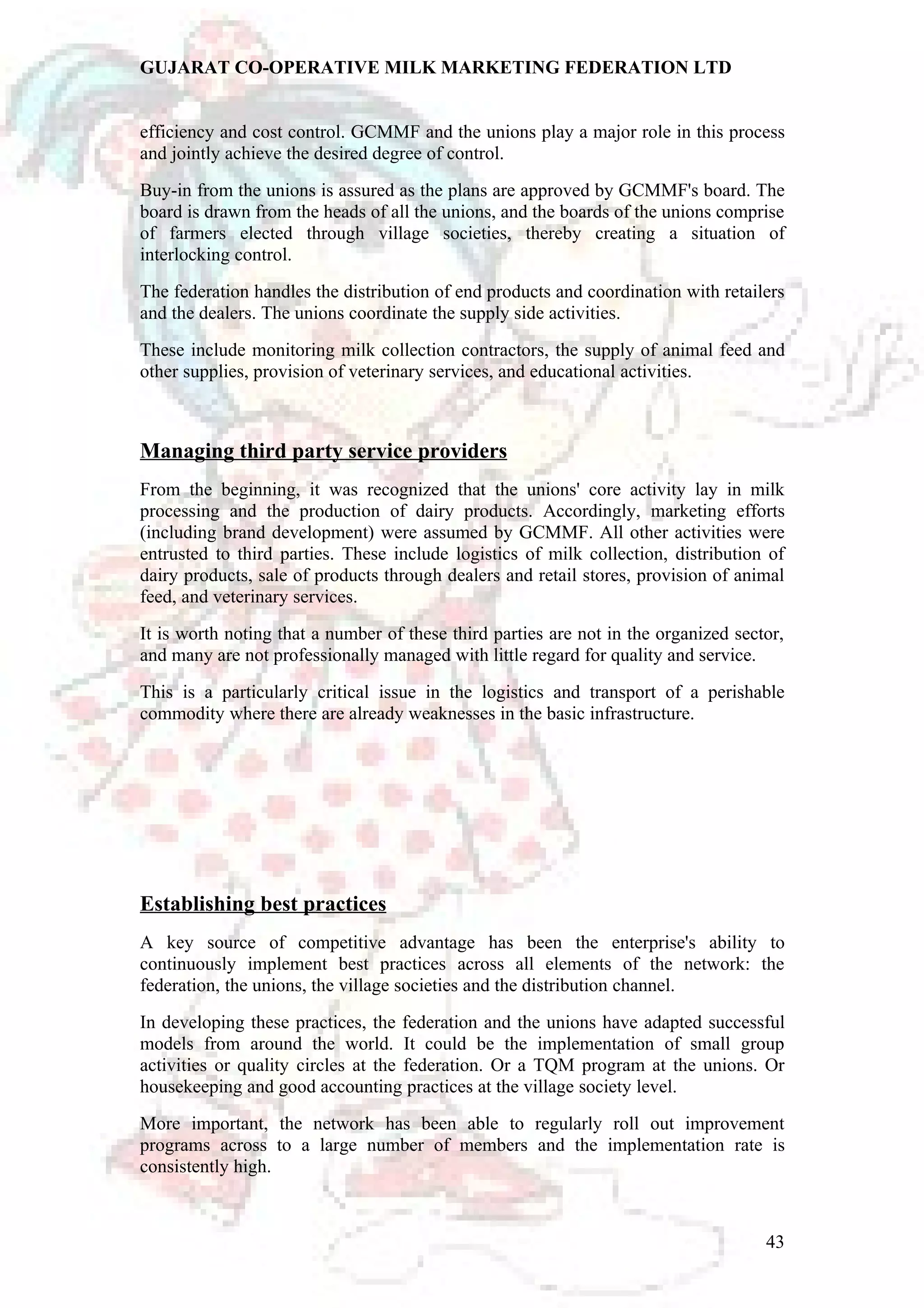 GUJARAT CO-OPERATIVE MILK MARKETING FEDERATION LTD 
efficiency and cost control. GCMMF and the unions play a major role in this process 
and jointly achieve the desired degree of control. 
Buy-in from the unions is assured as the plans are approved by GCMMF's board. The 
board is drawn from the heads of all the unions, and the boards of the unions comprise 
of farmers elected through village societies, thereby creating a situation of 
interlocking control. 
The federation handles the distribution of end products and coordination with retailers 
and the dealers. The unions coordinate the supply side activities. 
These include monitoring milk collection contractors, the supply of animal feed and 
other supplies, provision of veterinary services, and educational activities. 
Managing third party service providers 
From the beginning, it was recognized that the unions' core activity lay in milk 
processing and the production of dairy products. Accordingly, marketing efforts 
(including brand development) were assumed by GCMMF. All other activities were 
entrusted to third parties. These include logistics of milk collection, distribution of 
dairy products, sale of products through dealers and retail stores, provision of animal 
feed, and veterinary services. 
It is worth noting that a number of these third parties are not in the organized sector, 
and many are not professionally managed with little regard for quality and service. 
This is a particularly critical issue in the logistics and transport of a perishable 
commodity where there are already weaknesses in the basic infrastructure. 
Establishing best practices 
A key source of competitive advantage has been the enterprise's ability to 
continuously implement best practices across all elements of the network: the 
federation, the unions, the village societies and the distribution channel. 
In developing these practices, the federation and the unions have adapted successful 
models from around the world. It could be the implementation of small group 
activities or quality circles at the federation. Or a TQM program at the unions. Or 
housekeeping and good accounting practices at the village society level. 
More important, the network has been able to regularly roll out improvement 
programs across to a large number of members and the implementation rate is 
consistently high. 
43 
 