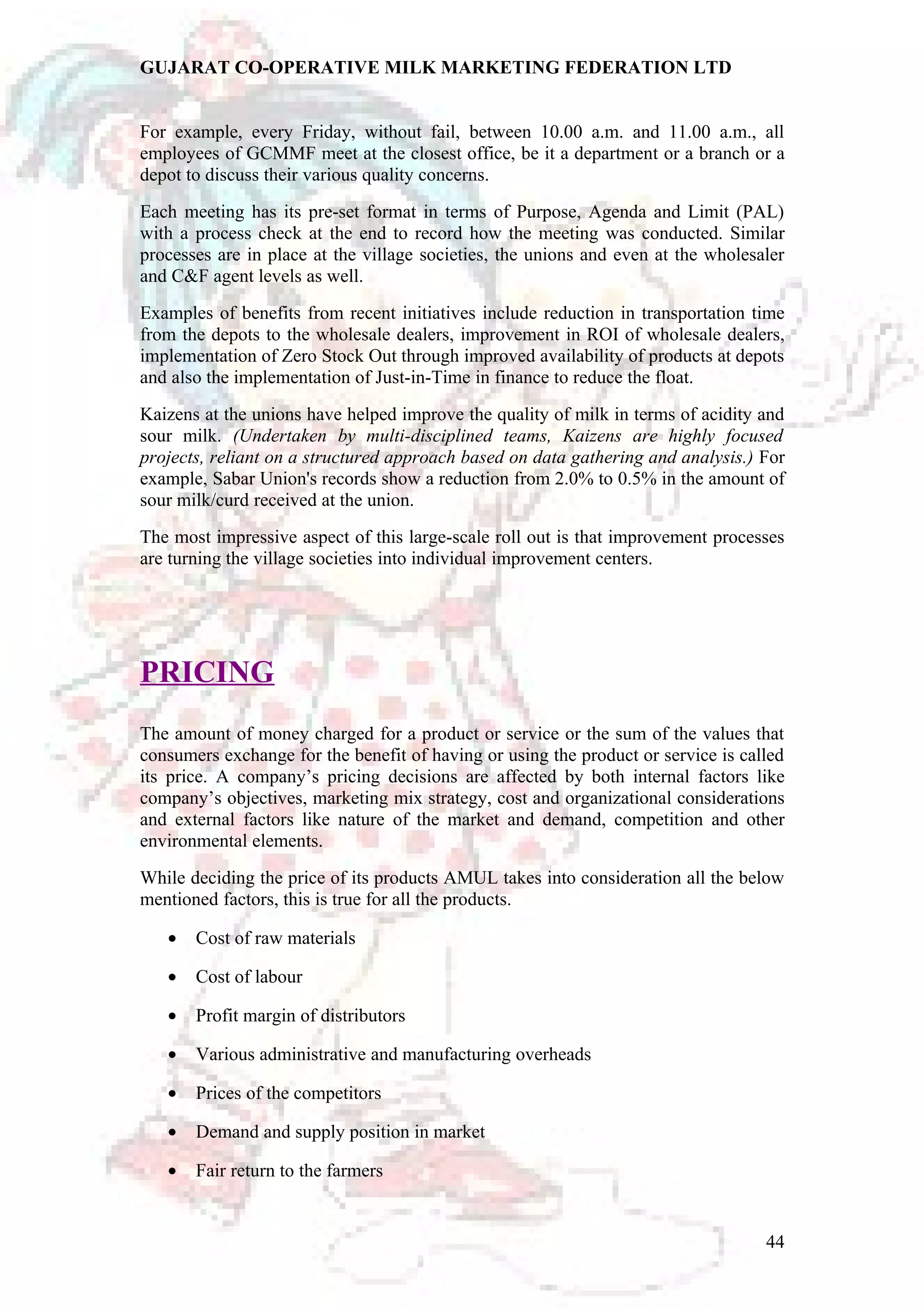 GUJARAT CO-OPERATIVE MILK MARKETING FEDERATION LTD 
For example, every Friday, without fail, between 10.00 a.m. and 11.00 a.m., all 
employees of GCMMF meet at the closest office, be it a department or a branch or a 
depot to discuss their various quality concerns. 
Each meeting has its pre-set format in terms of Purpose, Agenda and Limit (PAL) 
with a process check at the end to record how the meeting was conducted. Similar 
processes are in place at the village societies, the unions and even at the wholesaler 
and C&F agent levels as well. 
Examples of benefits from recent initiatives include reduction in transportation time 
from the depots to the wholesale dealers, improvement in ROI of wholesale dealers, 
implementation of Zero Stock Out through improved availability of products at depots 
and also the implementation of Just-in-Time in finance to reduce the float. 
Kaizens at the unions have helped improve the quality of milk in terms of acidity and 
sour milk. (Undertaken by multi-disciplined teams, Kaizens are highly focused 
projects, reliant on a structured approach based on data gathering and analysis.) For 
example, Sabar Union's records show a reduction from 2.0% to 0.5% in the amount of 
sour milk/curd received at the union. 
The most impressive aspect of this large-scale roll out is that improvement processes 
are turning the village societies into individual improvement centers. 
PRICING 
The amount of money charged for a product or service or the sum of the values that 
consumers exchange for the benefit of having or using the product or service is called 
its price. A company’s pricing decisions are affected by both internal factors like 
company’s objectives, marketing mix strategy, cost and organizational considerations 
and external factors like nature of the market and demand, competition and other 
environmental elements. 
While deciding the price of its products AMUL takes into consideration all the below 
mentioned factors, this is true for all the products. 
· Cost of raw materials 
· Cost of labour 
· Profit margin of distributors 
· Various administrative and manufacturing overheads 
· Prices of the competitors 
· Demand and supply position in market 
· Fair return to the farmers 
44 
 