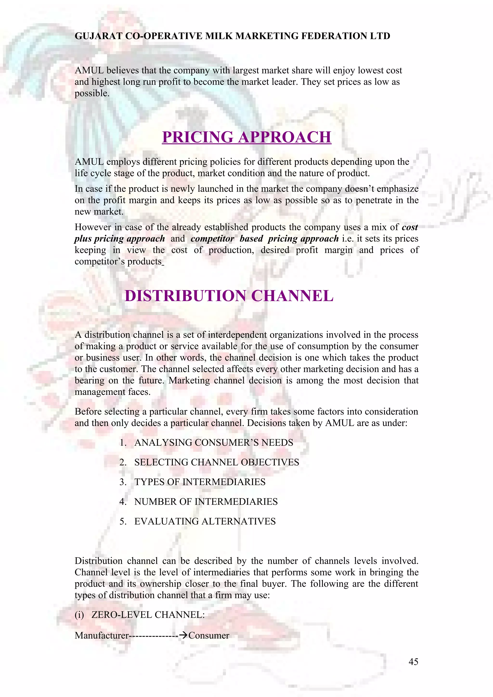 GUJARAT CO-OPERATIVE MILK MARKETING FEDERATION LTD 
AMUL believes that the company with largest market share will enjoy lowest cost 
and highest long run profit to become the market leader. They set prices as low as 
possible. 
PRICING APPROACH 
AMUL employs different pricing policies for different products depending upon the 
life cycle stage of the product, market condition and the nature of product. 
In case if the product is newly launched in the market the company doesn’t emphasize 
on the profit margin and keeps its prices as low as possible so as to penetrate in the 
new market. 
However in case of the already established products the company uses a mix of cost 
plus pricing approach and competitor based pricing approach i.e. it sets its prices 
keeping in view the cost of production, desired profit margin and prices of 
competitor’s products 
DISTRIBUTION CHANNEL 
A distribution channel is a set of interdependent organizations involved in the process 
of making a product or service available for the use of consumption by the consumer 
or business user. In other words, the channel decision is one which takes the product 
to the customer. The channel selected affects every other marketing decision and has a 
bearing on the future. Marketing channel decision is among the most decision that 
management faces. 
Before selecting a particular channel, every firm takes some factors into consideration 
and then only decides a particular channel. Decisions taken by AMUL are as under: 
1. ANALYSING CONSUMER’S NEEDS 
2. SELECTING CHANNEL OBJECTIVES 
3. TYPES OF INTERMEDIARIES 
4. NUMBER OF INTERMEDIARIES 
5. EVALUATING ALTERNATIVES 
Distribution channel can be described by the number of channels levels involved. 
Channel level is the level of intermediaries that performs some work in bringing the 
product and its ownership closer to the final buyer. The following are the different 
types of distribution channel that a firm may use: 
(i) ZERO-LEVEL CHANNEL: 
Manufacturer---------------Consumer 
45 
 