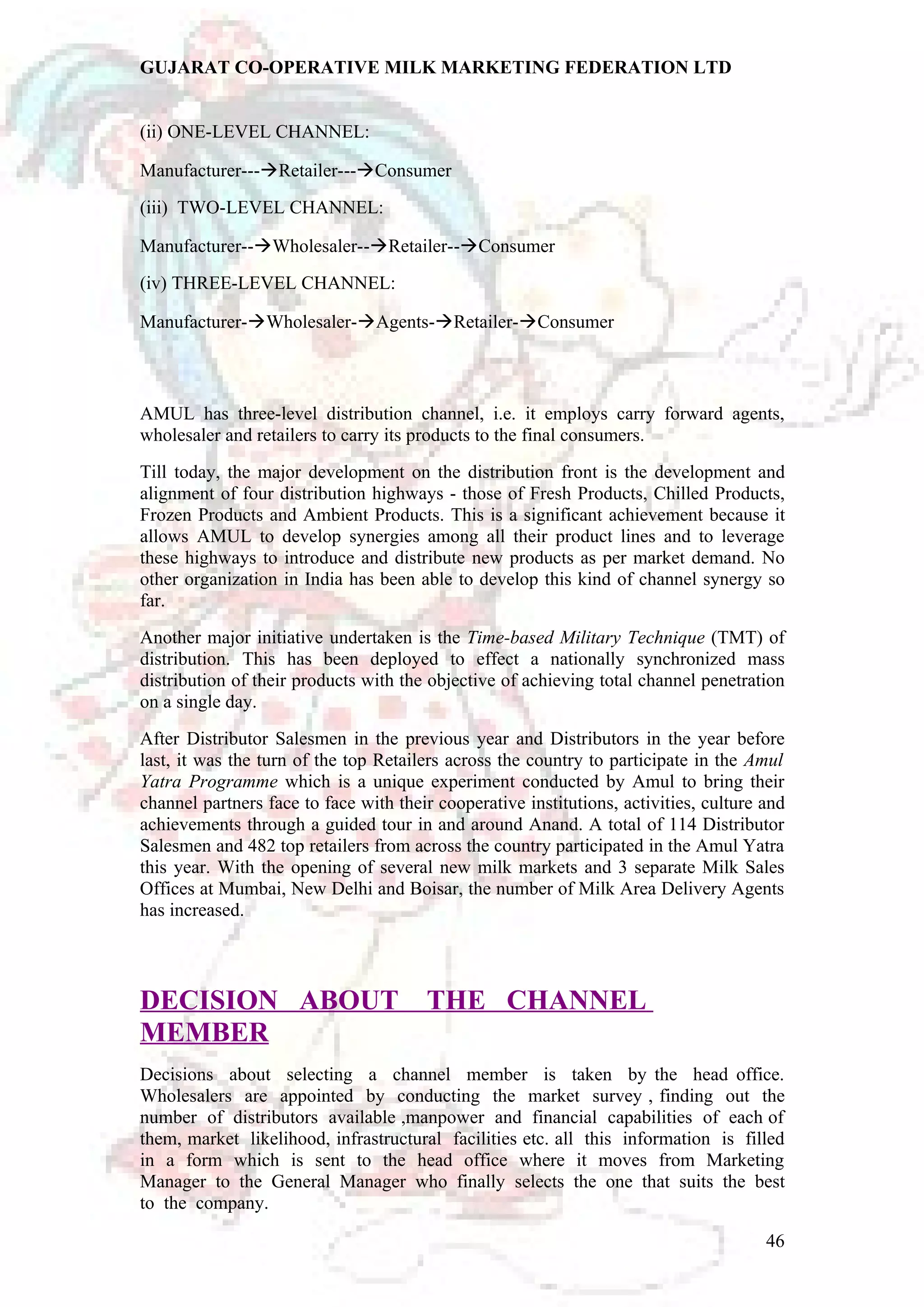 GUJARAT CO-OPERATIVE MILK MARKETING FEDERATION LTD 
(ii) ONE-LEVEL CHANNEL: 
Manufacturer---Retailer---Consumer 
(iii) TWO-LEVEL CHANNEL: 
Manufacturer--Wholesaler--Retailer--Consumer 
(iv) THREE-LEVEL CHANNEL: 
Manufacturer-Wholesaler-Agents-Retailer-Consumer 
AMUL has three-level distribution channel, i.e. it employs carry forward agents, 
wholesaler and retailers to carry its products to the final consumers. 
Till today, the major development on the distribution front is the development and 
alignment of four distribution highways - those of Fresh Products, Chilled Products, 
Frozen Products and Ambient Products. This is a significant achievement because it 
allows AMUL to develop synergies among all their product lines and to leverage 
these highways to introduce and distribute new products as per market demand. No 
other organization in India has been able to develop this kind of channel synergy so 
far. 
Another major initiative undertaken is the Time-based Military Technique (TMT) of 
distribution. This has been deployed to effect a nationally synchronized mass 
distribution of their products with the objective of achieving total channel penetration 
on a single day. 
After Distributor Salesmen in the previous year and Distributors in the year before 
last, it was the turn of the top Retailers across the country to participate in the Amul 
Yatra Programme which is a unique experiment conducted by Amul to bring their 
channel partners face to face with their cooperative institutions, activities, culture and 
achievements through a guided tour in and around Anand. A total of 114 Distributor 
Salesmen and 482 top retailers from across the country participated in the Amul Yatra 
this year. With the opening of several new milk markets and 3 separate Milk Sales 
Offices at Mumbai, New Delhi and Boisar, the number of Milk Area Delivery Agents 
has increased. 
DECISION ABOUT THE CHANNEL 
MEMBER 
Decisions about selecting a channel member is taken by the head office. 
Wholesalers are appointed by conducting the market survey , finding out the 
number of distributors available ,manpower and financial capabilities of each of 
them, market likelihood, infrastructural facilities etc. all this information is filled 
in a form which is sent to the head office where it moves from Marketing 
Manager to the General Manager who finally selects the one that suits the best 
to the company. 
46 
 