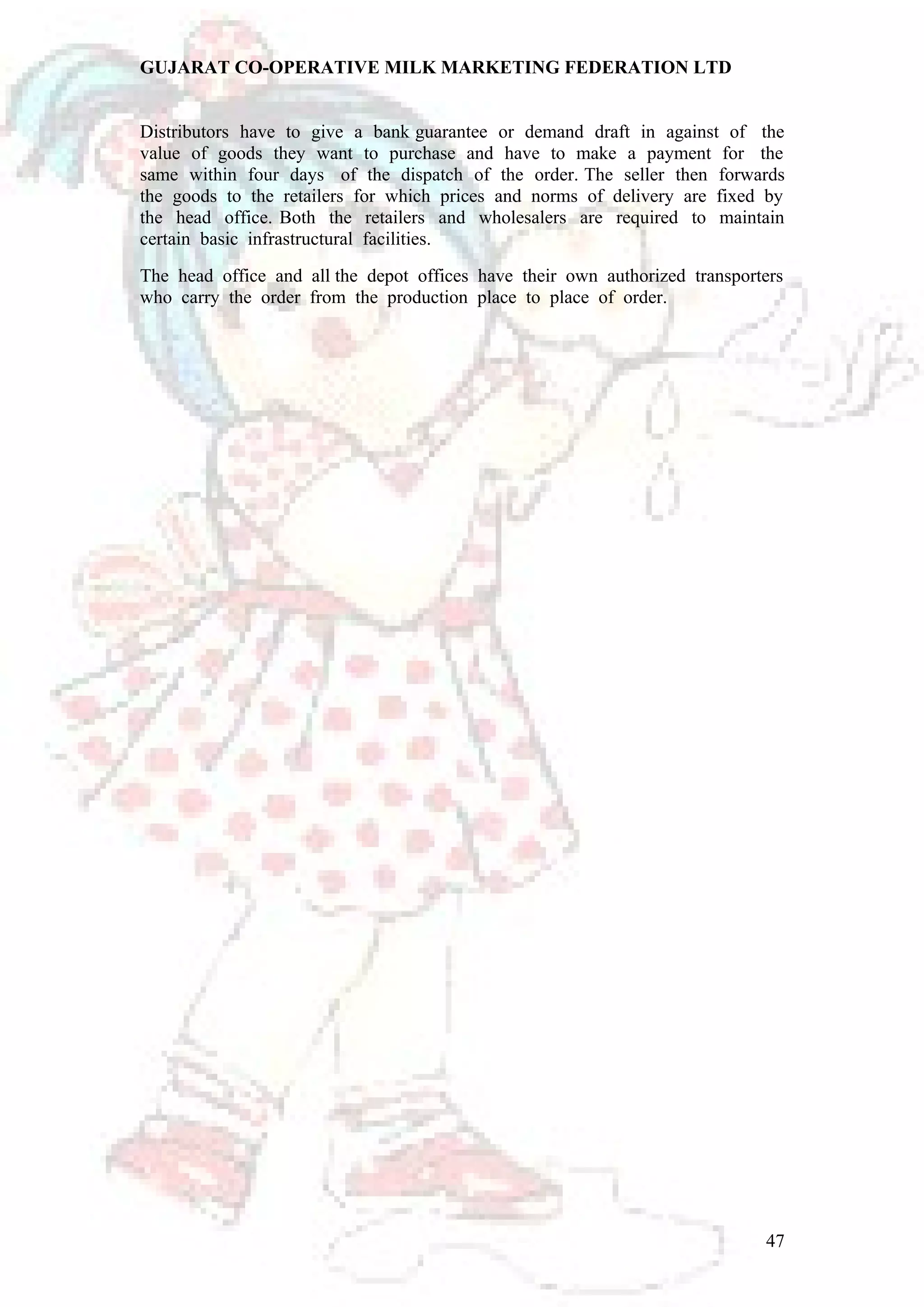 GUJARAT CO-OPERATIVE MILK MARKETING FEDERATION LTD 
Distributors have to give a bank guarantee or demand draft in against of the 
value of goods they want to purchase and have to make a payment for the 
same within four days of the dispatch of the order. The seller then forwards 
the goods to the retailers for which prices and norms of delivery are fixed by 
the head office. Both the retailers and wholesalers are required to maintain 
certain basic infrastructural facilities. 
The head office and all the depot offices have their own authorized transporters 
who carry the order from the production place to place of order. 
47 
 