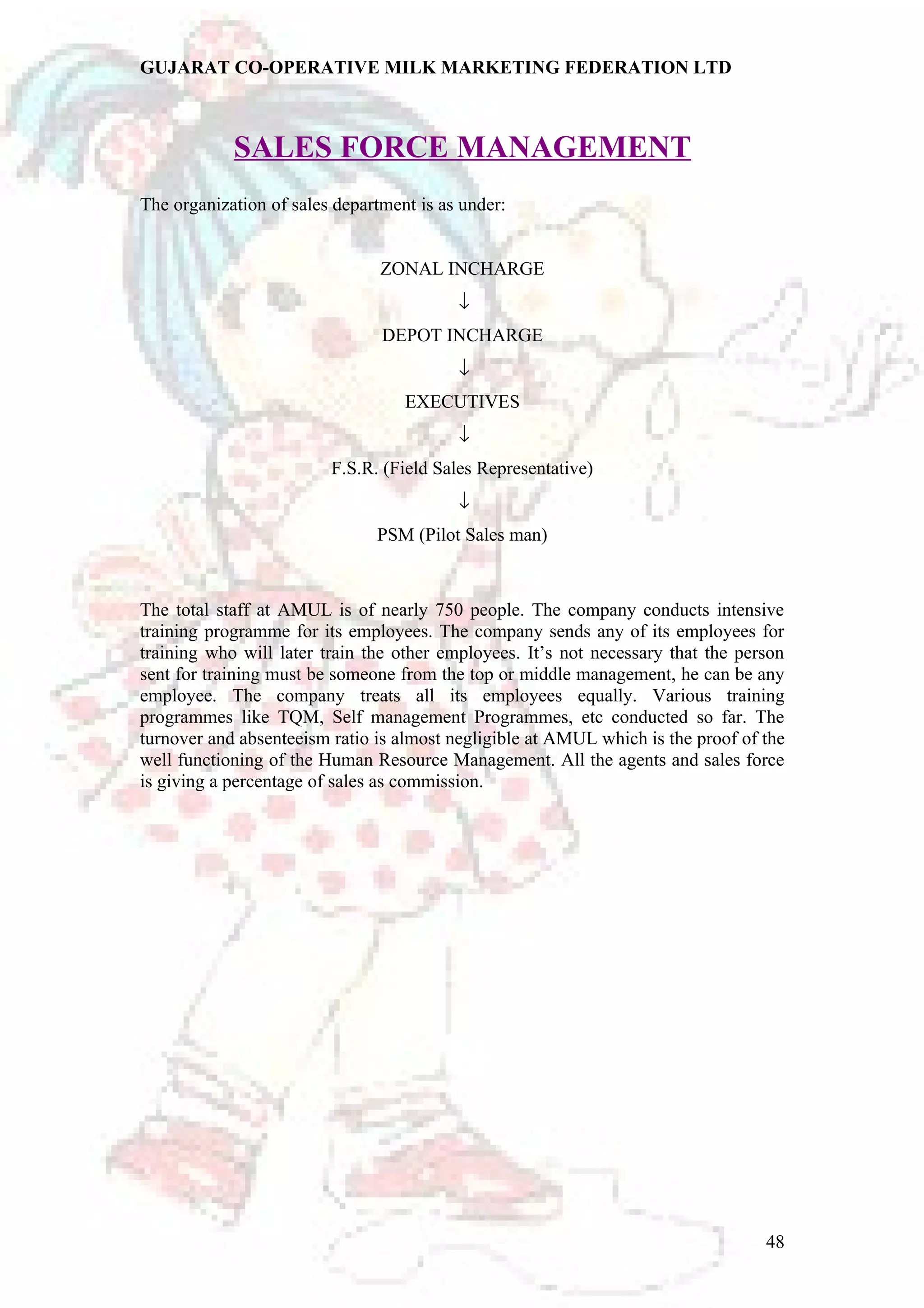 GUJARAT CO-OPERATIVE MILK MARKETING FEDERATION LTD 
SALES FORCE MANAGEMENT 
The organization of sales department is as under: 
ZONAL INCHARGE 
¯ 
DEPOT INCHARGE 
¯ 
EXECUTIVES 
¯ 
F.S.R. (Field Sales Representative) 
¯ 
PSM (Pilot Sales man) 
The total staff at AMUL is of nearly 750 people. The company conducts intensive 
training programme for its employees. The company sends any of its employees for 
training who will later train the other employees. It’s not necessary that the person 
sent for training must be someone from the top or middle management, he can be any 
employee. The company treats all its employees equally. Various training 
programmes like TQM, Self management Programmes, etc conducted so far. The 
turnover and absenteeism ratio is almost negligible at AMUL which is the proof of the 
well functioning of the Human Resource Management. All the agents and sales force 
is giving a percentage of sales as commission. 
48 
 
