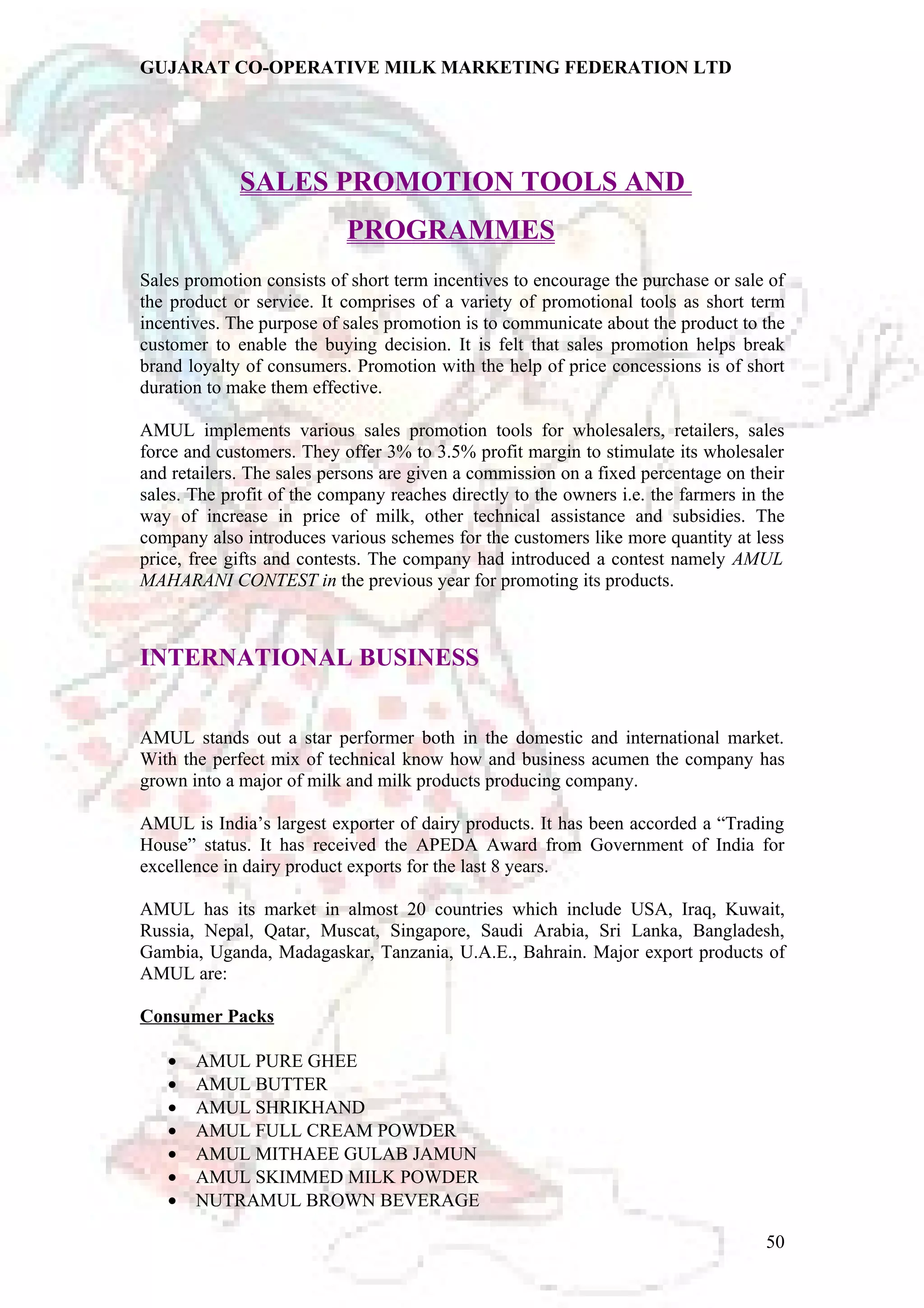 GUJARAT CO-OPERATIVE MILK MARKETING FEDERATION LTD 
SALES PROMOTION TOOLS AND 
PROGRAMMES 
Sales promotion consists of short term incentives to encourage the purchase or sale of 
the product or service. It comprises of a variety of promotional tools as short term 
incentives. The purpose of sales promotion is to communicate about the product to the 
customer to enable the buying decision. It is felt that sales promotion helps break 
brand loyalty of consumers. Promotion with the help of price concessions is of short 
duration to make them effective. 
AMUL implements various sales promotion tools for wholesalers, retailers, sales 
force and customers. They offer 3% to 3.5% profit margin to stimulate its wholesaler 
and retailers. The sales persons are given a commission on a fixed percentage on their 
sales. The profit of the company reaches directly to the owners i.e. the farmers in the 
way of increase in price of milk, other technical assistance and subsidies. The 
company also introduces various schemes for the customers like more quantity at less 
price, free gifts and contests. The company had introduced a contest namely AMUL 
MAHARANI CONTEST in the previous year for promoting its products. 
INTERNATIONAL BUSINESS 
AMUL stands out a star performer both in the domestic and international market. 
With the perfect mix of technical know how and business acumen the company has 
grown into a major of milk and milk products producing company. 
AMUL is India’s largest exporter of dairy products. It has been accorded a “Trading 
House” status. It has received the APEDA Award from Government of India for 
excellence in dairy product exports for the last 8 years. 
AMUL has its market in almost 20 countries which include USA, Iraq, Kuwait, 
Russia, Nepal, Qatar, Muscat, Singapore, Saudi Arabia, Sri Lanka, Bangladesh, 
Gambia, Uganda, Madagaskar, Tanzania, U.A.E., Bahrain. Major export products of 
AMUL are: 
Consumer Packs 
· AMUL PURE GHEE 
· AMUL BUTTER 
· AMUL SHRIKHAND 
· AMUL FULL CREAM POWDER 
· AMUL MITHAEE GULAB JAMUN 
· AMUL SKIMMED MILK POWDER 
· NUTRAMUL BROWN BEVERAGE 
50 
 