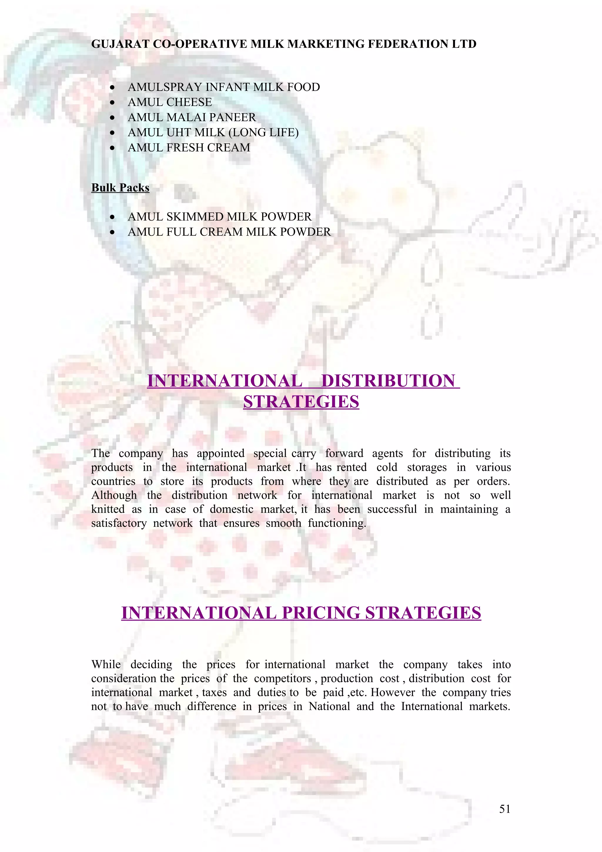 GUJARAT CO-OPERATIVE MILK MARKETING FEDERATION LTD 
· AMULSPRAY INFANT MILK FOOD 
· AMUL CHEESE 
· AMUL MALAI PANEER 
· AMUL UHT MILK (LONG LIFE) 
· AMUL FRESH CREAM 
Bulk Packs 
· AMUL SKIMMED MILK POWDER 
· AMUL FULL CREAM MILK POWDER 
INTERNATIONAL DISTRIBUTION 
STRATEGIES 
The company has appointed special carry forward agents for distributing its 
products in the international market .It has rented cold storages in various 
countries to store its products from where they are distributed as per orders. 
Although the distribution network for international market is not so well 
knitted as in case of domestic market, it has been successful in maintaining a 
satisfactory network that ensures smooth functioning. 
INTERNATIONAL PRICING STRATEGIES 
While deciding the prices for international market the company takes into 
consideration the prices of the competitors , production cost , distribution cost for 
international market , taxes and duties to be paid ,etc. However the company tries 
not to have much difference in prices in National and the International markets. 
51 
 