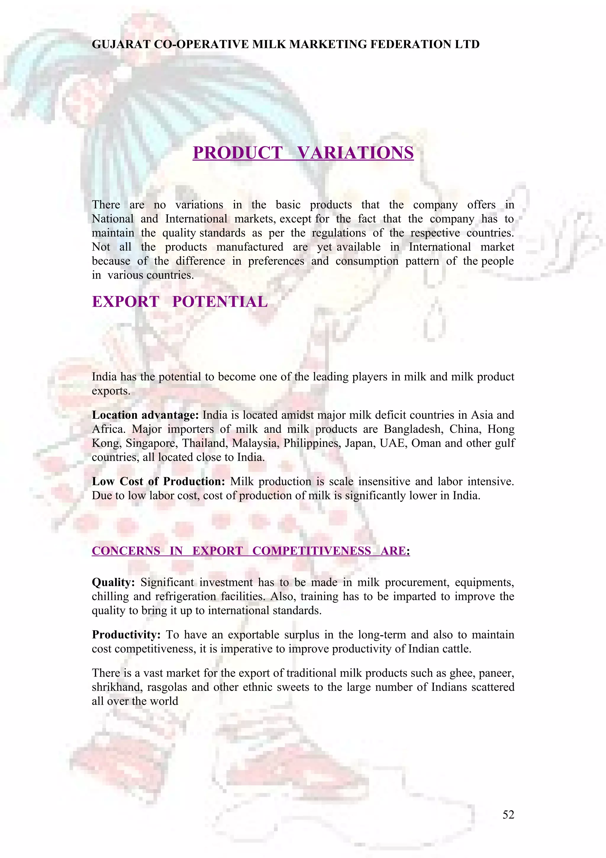 GUJARAT CO-OPERATIVE MILK MARKETING FEDERATION LTD 
PRODUCT VARIATIONS 
There are no variations in the basic products that the company offers in 
National and International markets, except for the fact that the company has to 
maintain the quality standards as per the regulations of the respective countries. 
Not all the products manufactured are yet available in International market 
because of the difference in preferences and consumption pattern of the people 
in various countries. 
EXPORT POTENTIAL 
India has the potential to become one of the leading players in milk and milk product 
exports. 
Location advantage: India is located amidst major milk deficit countries in Asia and 
Africa. Major importers of milk and milk products are Bangladesh, China, Hong 
Kong, Singapore, Thailand, Malaysia, Philippines, Japan, UAE, Oman and other gulf 
countries, all located close to India. 
Low Cost of Production: Milk production is scale insensitive and labor intensive. 
Due to low labor cost, cost of production of milk is significantly lower in India. 
CONCERNS IN EXPORT COMPETITIVENESS ARE : 
Quality: Significant investment has to be made in milk procurement, equipments, 
chilling and refrigeration facilities. Also, training has to be imparted to improve the 
quality to bring it up to international standards. 
Productivity: To have an exportable surplus in the long-term and also to maintain 
cost competitiveness, it is imperative to improve productivity of Indian cattle. 
There is a vast market for the export of traditional milk products such as ghee, paneer, 
shrikhand, rasgolas and other ethnic sweets to the large number of Indians scattered 
all over the world 
52 
 