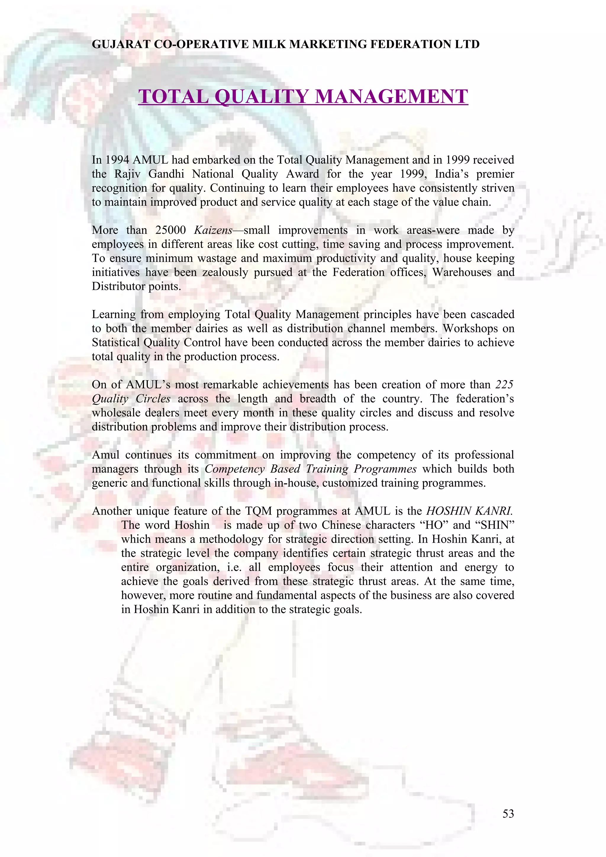 GUJARAT CO-OPERATIVE MILK MARKETING FEDERATION LTD 
TOTAL QUALITY MANAGEMENT 
In 1994 AMUL had embarked on the Total Quality Management and in 1999 received 
the Rajiv Gandhi National Quality Award for the year 1999, India’s premier 
recognition for quality. Continuing to learn their employees have consistently striven 
to maintain improved product and service quality at each stage of the value chain. 
More than 25000 Kaizens—small improvements in work areas-were made by 
employees in different areas like cost cutting, time saving and process improvement. 
To ensure minimum wastage and maximum productivity and quality, house keeping 
initiatives have been zealously pursued at the Federation offices, Warehouses and 
Distributor points. 
Learning from employing Total Quality Management principles have been cascaded 
to both the member dairies as well as distribution channel members. Workshops on 
Statistical Quality Control have been conducted across the member dairies to achieve 
total quality in the production process. 
On of AMUL’s most remarkable achievements has been creation of more than 225 
Quality Circles across the length and breadth of the country. The federation’s 
wholesale dealers meet every month in these quality circles and discuss and resolve 
distribution problems and improve their distribution process. 
Amul continues its commitment on improving the competency of its professional 
managers through its Competency Based Training Programmes which builds both 
generic and functional skills through in-house, customized training programmes. 
Another unique feature of the TQM programmes at AMUL is the HOSHIN KANRI. 
The word Hoshin is made up of two Chinese characters “HO” and “SHIN” 
which means a methodology for strategic direction setting. In Hoshin Kanri, at 
the strategic level the company identifies certain strategic thrust areas and the 
entire organization, i.e. all employees focus their attention and energy to 
achieve the goals derived from these strategic thrust areas. At the same time, 
however, more routine and fundamental aspects of the business are also covered 
in Hoshin Kanri in addition to the strategic goals. 
53 
 