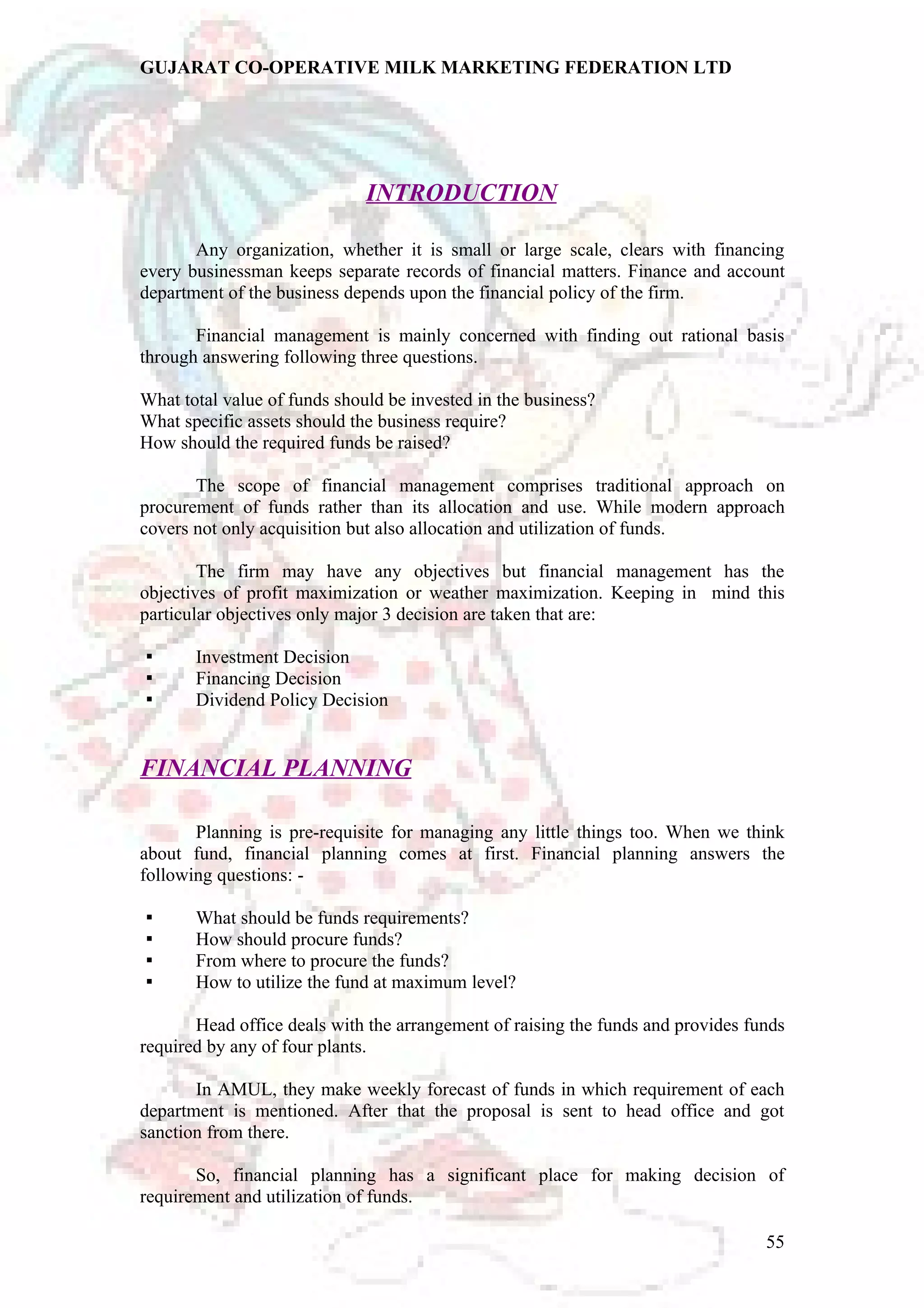 GUJARAT CO-OPERATIVE MILK MARKETING FEDERATION LTD 
INTRODUCTION 
Any organization, whether it is small or large scale, clears with financing 
every businessman keeps separate records of financial matters. Finance and account 
department of the business depends upon the financial policy of the firm. 
Financial management is mainly concerned with finding out rational basis 
through answering following three questions. 
What total value of funds should be invested in the business? 
What specific assets should the business require? 
How should the required funds be raised? 
The scope of financial management comprises traditional approach on 
procurement of funds rather than its allocation and use. While modern approach 
covers not only acquisition but also allocation and utilization of funds. 
The firm may have any objectives but financial management has the 
objectives of profit maximization or weather maximization. Keeping in mind this 
particular objectives only major 3 decision are taken that are: 
 Investment Decision 
 Financing Decision 
 Dividend Policy Decision 
FINANCIAL PLANNING 
Planning is pre-requisite for managing any little things too. When we think 
about fund, financial planning comes at first. Financial planning answers the 
following questions: - 
 What should be funds requirements? 
 How should procure funds? 
 From where to procure the funds? 
 How to utilize the fund at maximum level? 
Head office deals with the arrangement of raising the funds and provides funds 
required by any of four plants. 
In AMUL, they make weekly forecast of funds in which requirement of each 
department is mentioned. After that the proposal is sent to head office and got 
sanction from there. 
So, financial planning has a significant place for making decision of 
requirement and utilization of funds. 
55 
 