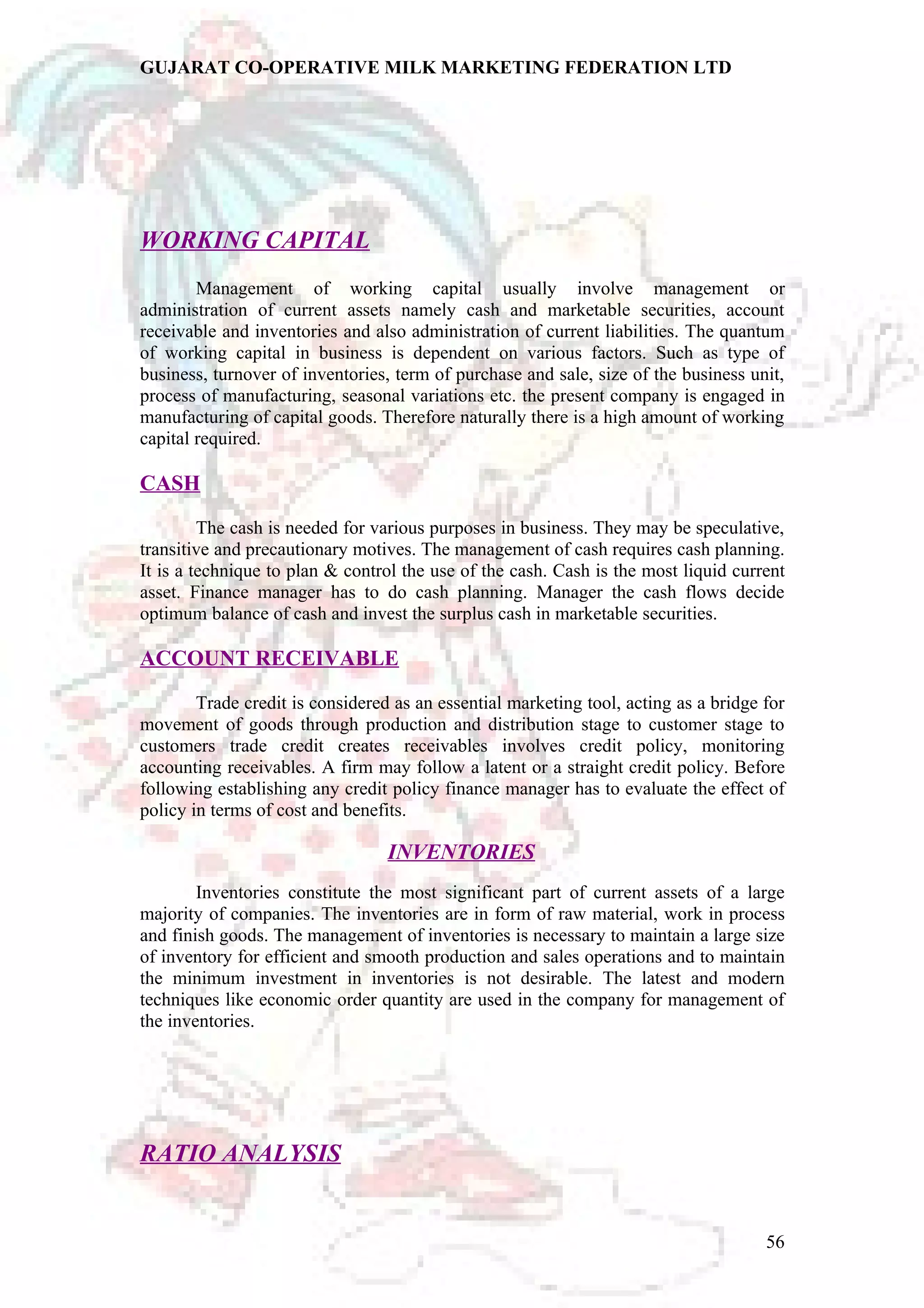 GUJARAT CO-OPERATIVE MILK MARKETING FEDERATION LTD 
WORKING CAPITAL 
Management of working capital usually involve management or 
administration of current assets namely cash and marketable securities, account 
receivable and inventories and also administration of current liabilities. The quantum 
of working capital in business is dependent on various factors. Such as type of 
business, turnover of inventories, term of purchase and sale, size of the business unit, 
process of manufacturing, seasonal variations etc. the present company is engaged in 
manufacturing of capital goods. Therefore naturally there is a high amount of working 
capital required. 
CASH 
The cash is needed for various purposes in business. They may be speculative, 
transitive and precautionary motives. The management of cash requires cash planning. 
It is a technique to plan & control the use of the cash. Cash is the most liquid current 
asset. Finance manager has to do cash planning. Manager the cash flows decide 
optimum balance of cash and invest the surplus cash in marketable securities. 
ACCOUNT RECEIVABLE 
Trade credit is considered as an essential marketing tool, acting as a bridge for 
movement of goods through production and distribution stage to customer stage to 
customers trade credit creates receivables involves credit policy, monitoring 
accounting receivables. A firm may follow a latent or a straight credit policy. Before 
following establishing any credit policy finance manager has to evaluate the effect of 
policy in terms of cost and benefits. 
INVENTORIES 
Inventories constitute the most significant part of current assets of a large 
majority of companies. The inventories are in form of raw material, work in process 
and finish goods. The management of inventories is necessary to maintain a large size 
of inventory for efficient and smooth production and sales operations and to maintain 
the minimum investment in inventories is not desirable. The latest and modern 
techniques like economic order quantity are used in the company for management of 
the inventories. 
RATIO ANALYSIS 
56 
 