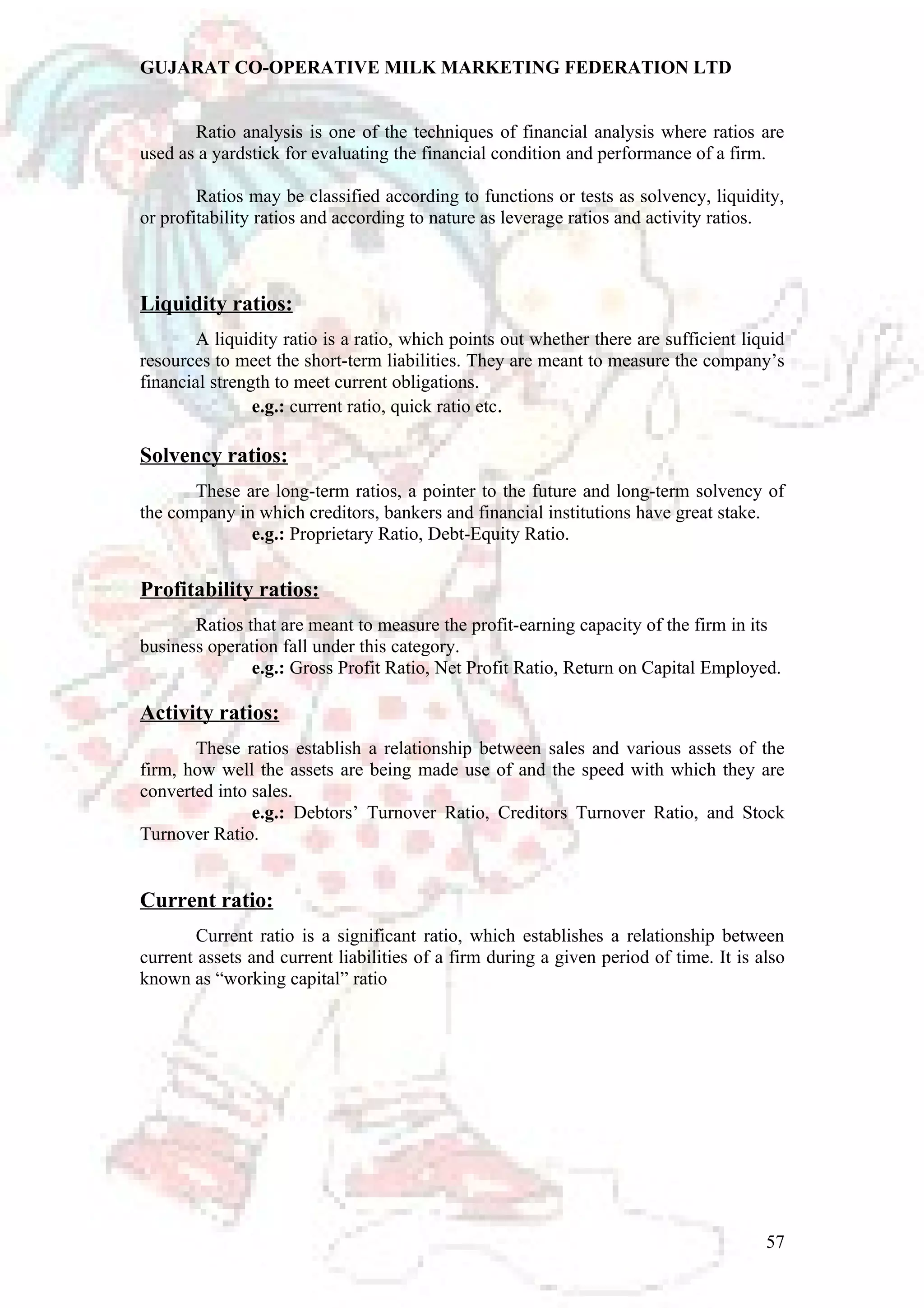GUJARAT CO-OPERATIVE MILK MARKETING FEDERATION LTD 
Ratio analysis is one of the techniques of financial analysis where ratios are 
used as a yardstick for evaluating the financial condition and performance of a firm. 
Ratios may be classified according to functions or tests as solvency, liquidity, 
or profitability ratios and according to nature as leverage ratios and activity ratios. 
Liquidity ratios: 
A liquidity ratio is a ratio, which points out whether there are sufficient liquid 
resources to meet the short-term liabilities. They are meant to measure the company’s 
financial strength to meet current obligations. 
e.g.: current ratio, quick ratio etc. 
Solvency ratios: 
These are long-term ratios, a pointer to the future and long-term solvency of 
the company in which creditors, bankers and financial institutions have great stake. 
e.g.: Proprietary Ratio, Debt-Equity Ratio. 
Profitability ratios: 
Ratios that are meant to measure the profit-earning capacity of the firm in its 
business operation fall under this category. 
e.g.: Gross Profit Ratio, Net Profit Ratio, Return on Capital Employed. 
Activity ratios: 
These ratios establish a relationship between sales and various assets of the 
firm, how well the assets are being made use of and the speed with which they are 
converted into sales. 
e.g.: Debtors’ Turnover Ratio, Creditors Turnover Ratio, and Stock 
Turnover Ratio. 
Current ratio: 
Current ratio is a significant ratio, which establishes a relationship between 
current assets and current liabilities of a firm during a given period of time. It is also 
known as “working capital” ratio 
57 
 