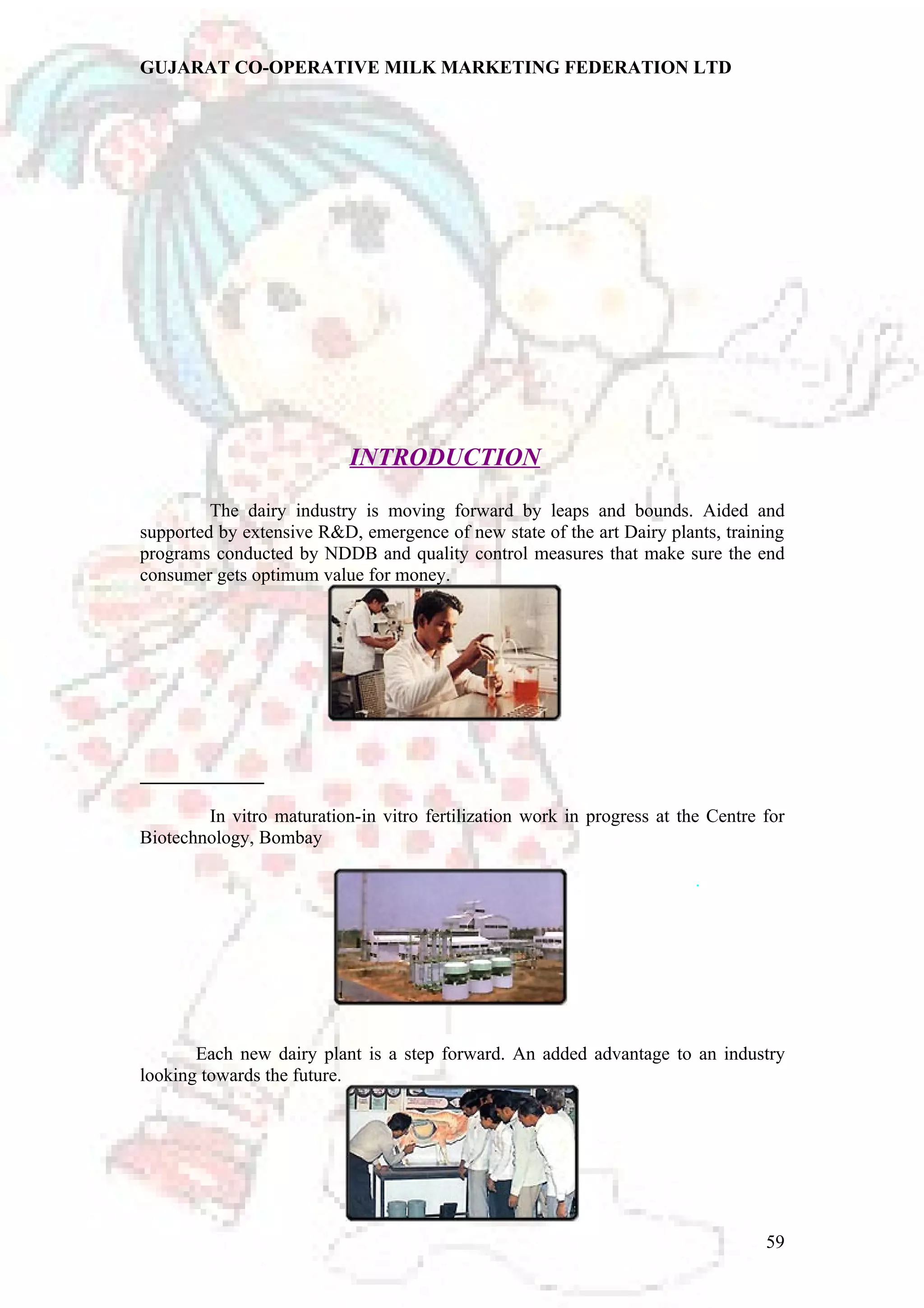 GUJARAT CO-OPERATIVE MILK MARKETING FEDERATION LTD 
INTRODUCTION 
The dairy industry is moving forward by leaps and bounds. Aided and 
supported by extensive R&D, emergence of new state of the art Dairy plants, training 
programs conducted by NDDB and quality control measures that make sure the end 
consumer gets optimum value for money. 
In vitro maturation-in vitro fertilization work in progress at the Centre for 
Biotechnology, Bombay 
. 
Each new dairy plant is a step forward. An added advantage to an industry 
looking towards the future. 
59 
 