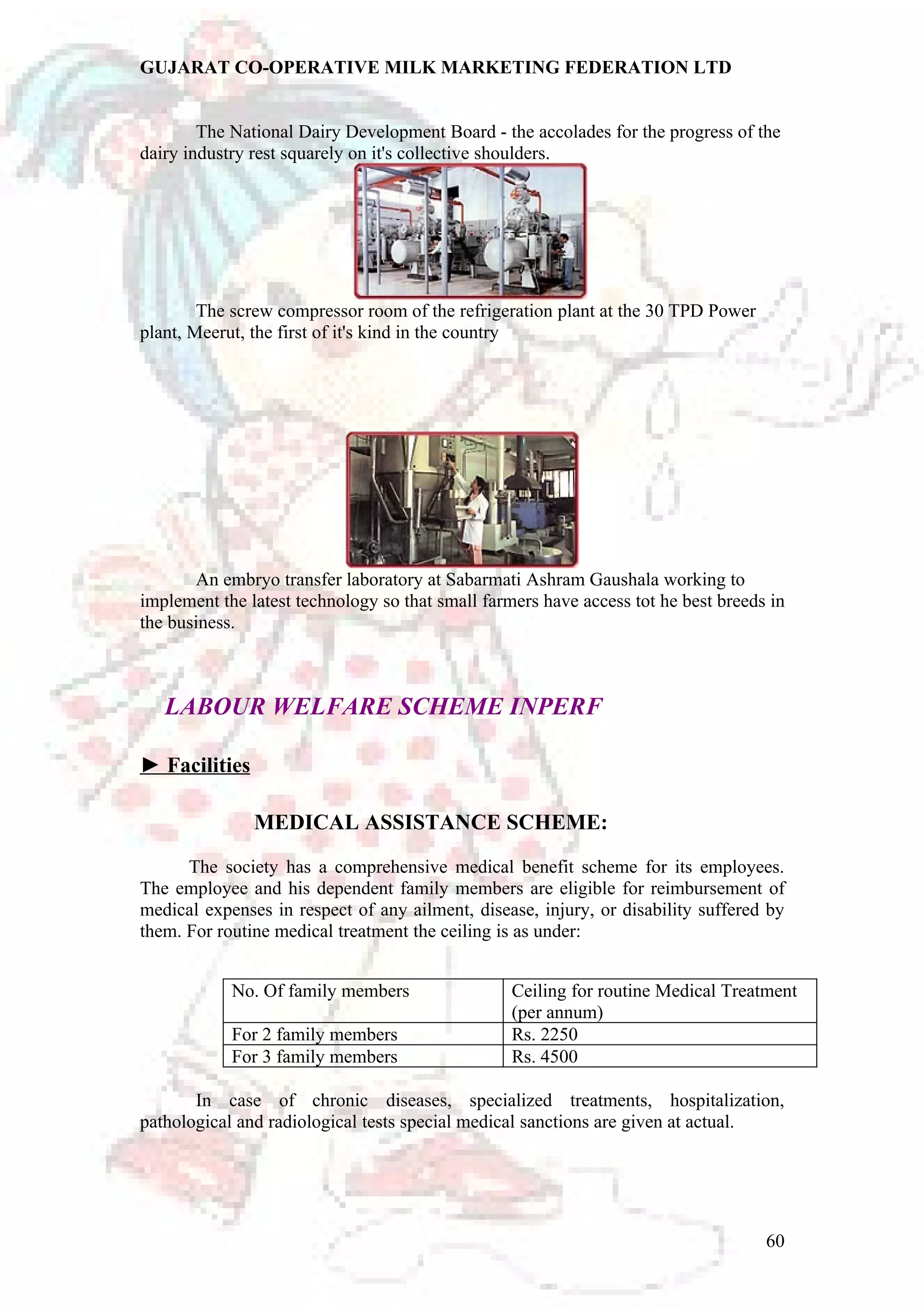 GUJARAT CO-OPERATIVE MILK MARKETING FEDERATION LTD 
The National Dairy Development Board - the accolades for the progress of the 
dairy industry rest squarely on it's collective shoulders. 
The screw compressor room of the refrigeration plant at the 30 TPD Power 
plant, Meerut, the first of it's kind in the country 
An embryo transfer laboratory at Sabarmati Ashram Gaushala working to 
implement the latest technology so that small farmers have access tot he best breeds in 
the business. 
LABOUR WELFARE SCHEME INPERF 
► Facilities 
MEDICAL ASSISTANCE SCHEME: 
The society has a comprehensive medical benefit scheme for its employees. 
The employee and his dependent family members are eligible for reimbursement of 
medical expenses in respect of any ailment, disease, injury, or disability suffered by 
them. For routine medical treatment the ceiling is as under: 
No. Of family members Ceiling for routine Medical Treatment 
(per annum) 
For 2 family members Rs. 2250 
For 3 family members Rs. 4500 
In case of chronic diseases, specialized treatments, hospitalization, 
pathological and radiological tests special medical sanctions are given at actual. 
60 
 