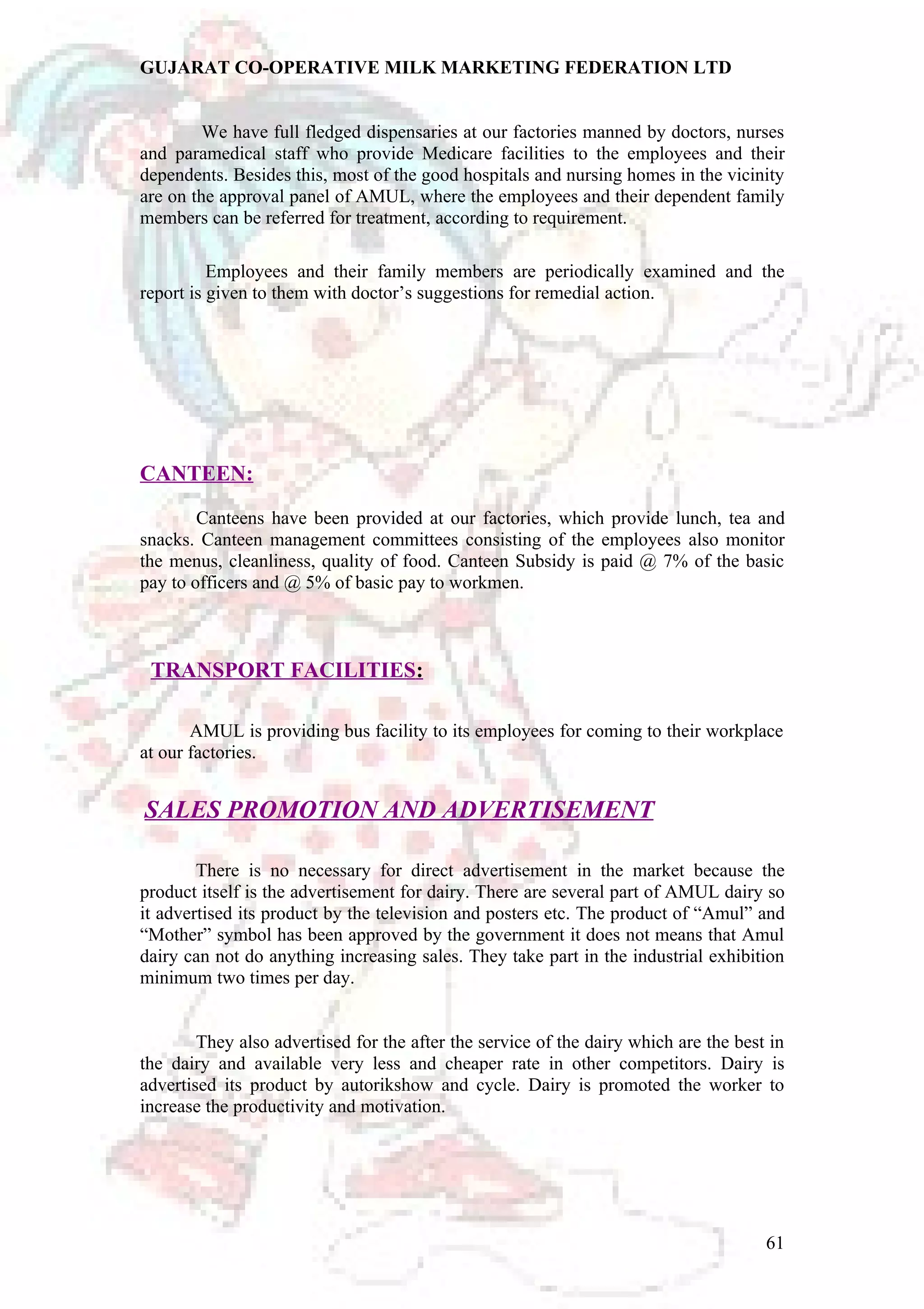 GUJARAT CO-OPERATIVE MILK MARKETING FEDERATION LTD 
We have full fledged dispensaries at our factories manned by doctors, nurses 
and paramedical staff who provide Medicare facilities to the employees and their 
dependents. Besides this, most of the good hospitals and nursing homes in the vicinity 
are on the approval panel of AMUL, where the employees and their dependent family 
members can be referred for treatment, according to requirement. 
Employees and their family members are periodically examined and the 
report is given to them with doctor’s suggestions for remedial action. 
CANTEEN: 
Canteens have been provided at our factories, which provide lunch, tea and 
snacks. Canteen management committees consisting of the employees also monitor 
the menus, cleanliness, quality of food. Canteen Subsidy is paid @ 7% of the basic 
pay to officers and @ 5% of basic pay to workmen. 
TRANSPORT FACILITIES : 
AMUL is providing bus facility to its employees for coming to their workplace 
at our factories. 
SALES PROMOTION AND ADVERTISEMENT 
There is no necessary for direct advertisement in the market because the 
product itself is the advertisement for dairy. There are several part of AMUL dairy so 
it advertised its product by the television and posters etc. The product of “Amul” and 
“Mother” symbol has been approved by the government it does not means that Amul 
dairy can not do anything increasing sales. They take part in the industrial exhibition 
minimum two times per day. 
They also advertised for the after the service of the dairy which are the best in 
the dairy and available very less and cheaper rate in other competitors. Dairy is 
advertised its product by autorikshow and cycle. Dairy is promoted the worker to 
increase the productivity and motivation. 
61 
 