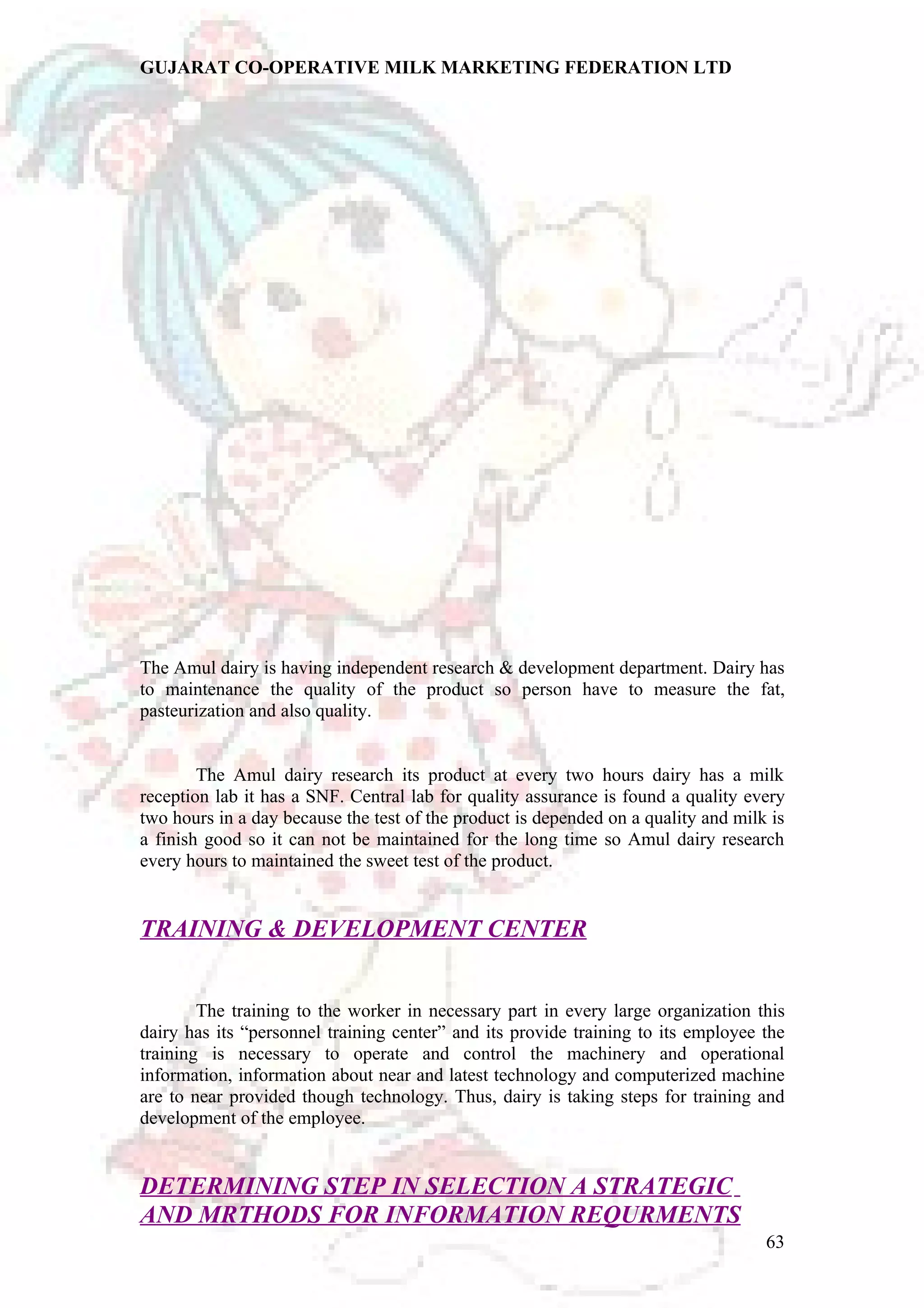 GUJARAT CO-OPERATIVE MILK MARKETING FEDERATION LTD 
The Amul dairy is having independent research & development department. Dairy has 
to maintenance the quality of the product so person have to measure the fat, 
pasteurization and also quality. 
The Amul dairy research its product at every two hours dairy has a milk 
reception lab it has a SNF. Central lab for quality assurance is found a quality every 
two hours in a day because the test of the product is depended on a quality and milk is 
a finish good so it can not be maintained for the long time so Amul dairy research 
every hours to maintained the sweet test of the product. 
TRAINING & DEVELOPMENT CENTER 
The training to the worker in necessary part in every large organization this 
dairy has its “personnel training center” and its provide training to its employee the 
training is necessary to operate and control the machinery and operational 
information, information about near and latest technology and computerized machine 
are to near provided though technology. Thus, dairy is taking steps for training and 
development of the employee. 
DETERMINING STEP IN SELECTION A STRATEGIC 
AND MRTHODS FOR INFORMATION REQURMENTS 
63 
 