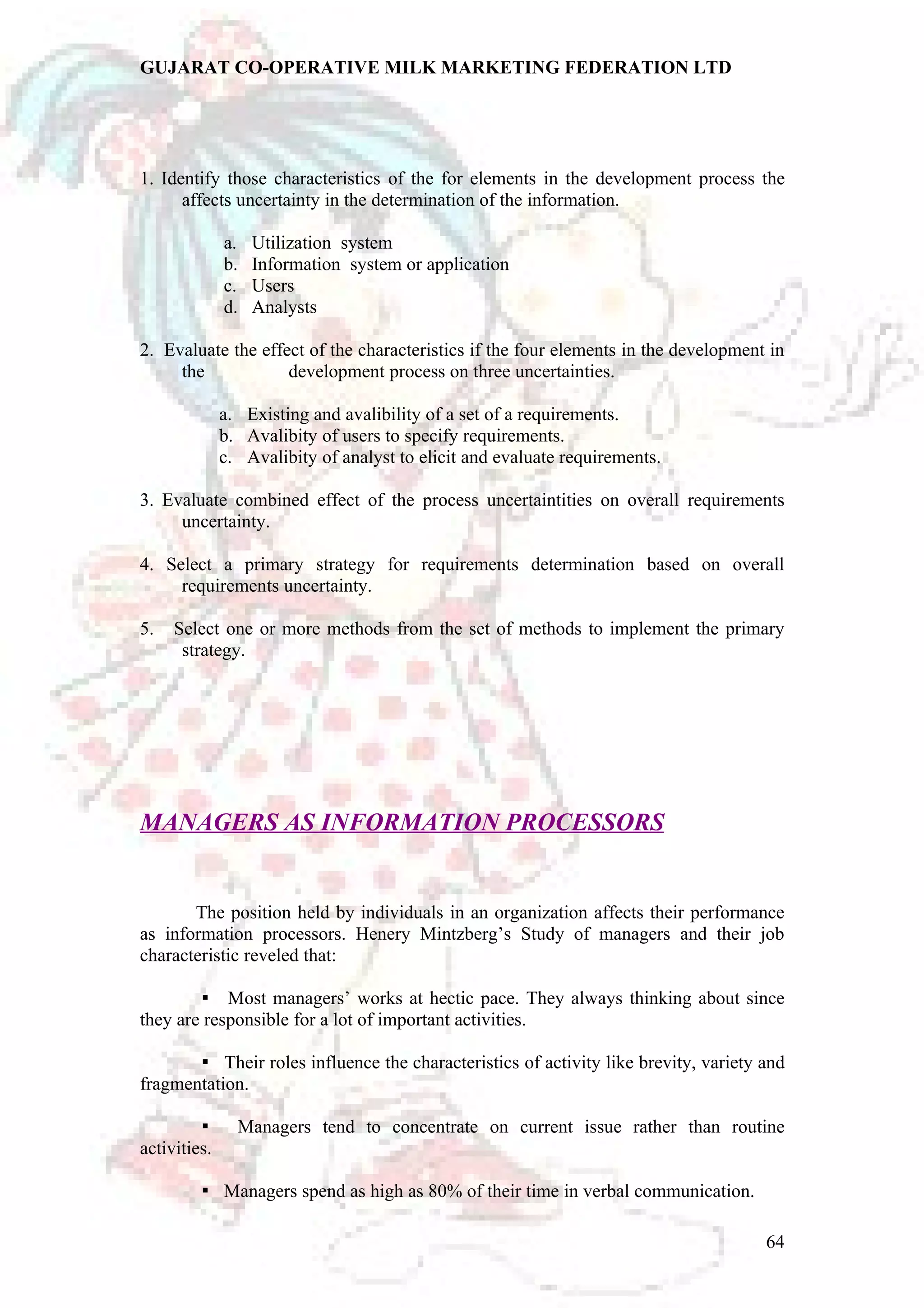 GUJARAT CO-OPERATIVE MILK MARKETING FEDERATION LTD 
1. Identify those characteristics of the for elements in the development process the 
affects uncertainty in the determination of the information. 
a. Utilization system 
b. Information system or application 
c. Users 
d. Analysts 
2. Evaluate the effect of the characteristics if the four elements in the development in 
the development process on three uncertainties. 
a. Existing and avalibility of a set of a requirements. 
b. Avalibity of users to specify requirements. 
c. Avalibity of analyst to elicit and evaluate requirements. 
3. Evaluate combined effect of the process uncertaintities on overall requirements 
uncertainty. 
4. Select a primary strategy for requirements determination based on overall 
requirements uncertainty. 
5. Select one or more methods from the set of methods to implement the primary 
strategy. 
MANAGERS AS INFORMATION PROCESSORS 
The position held by individuals in an organization affects their performance 
as information processors. Henery Mintzberg’s Study of managers and their job 
characteristic reveled that: 
Most managers’ works at hectic pace. They  always thinking about since 
they are responsible for a lot of important activities. 
 Their roles influence the characteristics of activity like brevity, variety and 
fragmentation. 
 Managers tend to concentrate on current issue rather than routine 
activities. 
 Managers spend as high as 80% of their time in verbal communication. 
64 
 