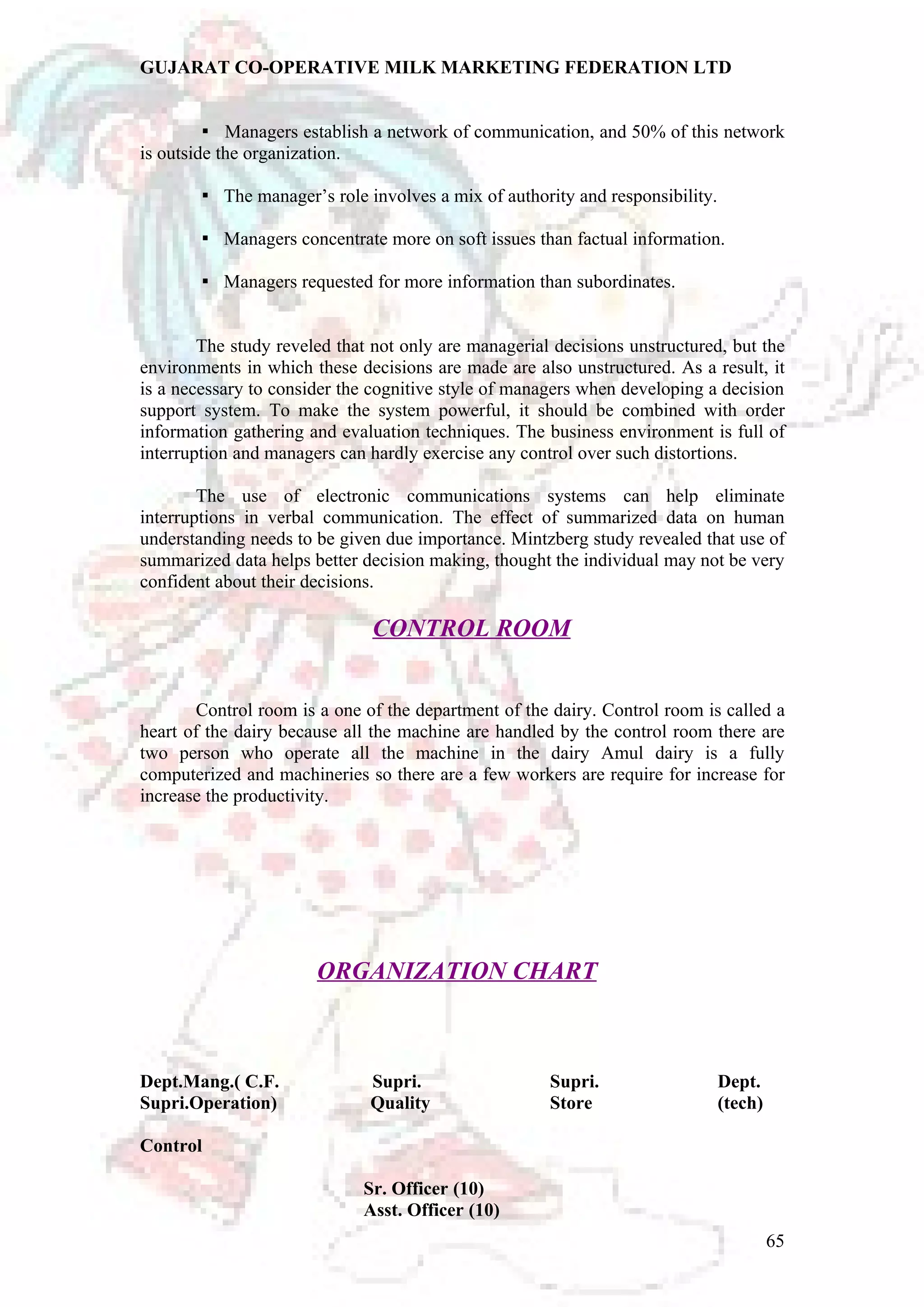 GUJARAT CO-OPERATIVE MILK MARKETING FEDERATION LTD 
Managers establish a network of communication,  and 50% of this network 
is outside the organization. 
 The manager’s role involves a mix of authority and responsibility. 
 Managers concentrate more on soft issues than factual information. 
 Managers requested for more information than subordinates. 
The study reveled that not only are managerial decisions unstructured, but the 
environments in which these decisions are made are also unstructured. As a result, it 
is a necessary to consider the cognitive style of managers when developing a decision 
support system. To make the system powerful, it should be combined with order 
information gathering and evaluation techniques. The business environment is full of 
interruption and managers can hardly exercise any control over such distortions. 
The use of electronic communications systems can help eliminate 
interruptions in verbal communication. The effect of summarized data on human 
understanding needs to be given due importance. Mintzberg study revealed that use of 
summarized data helps better decision making, thought the individual may not be very 
confident about their decisions. 
CONTROL ROOM 
Control room is a one of the department of the dairy. Control room is called a 
heart of the dairy because all the machine are handled by the control room there are 
two person who operate all the machine in the dairy Amul dairy is a fully 
computerized and machineries so there are a few workers are require for increase for 
increase the productivity. 
ORGANIZATION CHART 
Dept.Mang.( C.F. Supri. Supri. Dept. 
Supri.Operation) Quality Store (tech) 
Control 
Sr. Officer (10) 
Asst. Officer (10) 
65 
 