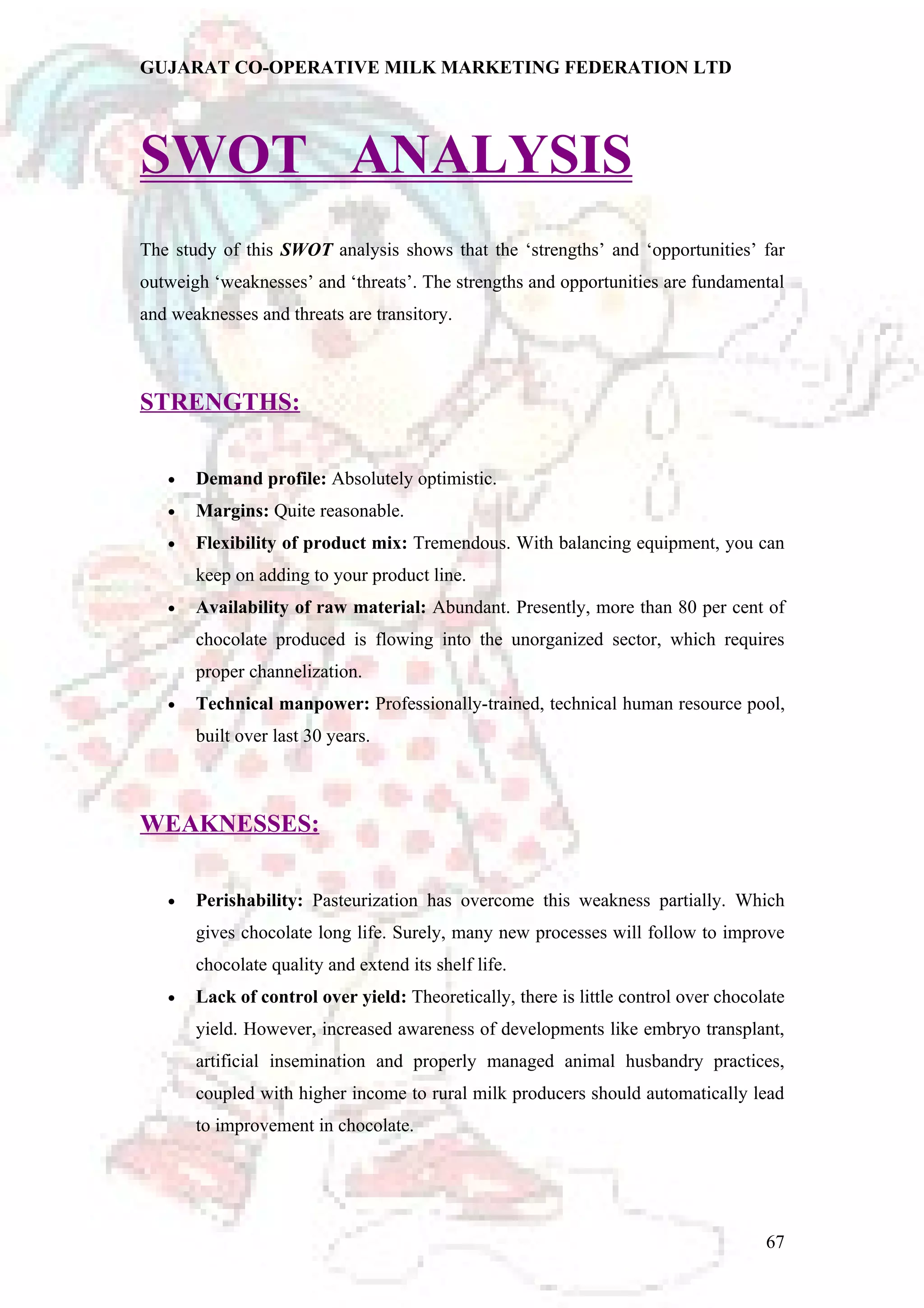 GUJARAT CO-OPERATIVE MILK MARKETING FEDERATION LTD 
SWOT ANALYSIS 
The study of this SWOT analysis shows that the ‘strengths’ and ‘opportunities’ far 
outweigh ‘weaknesses’ and ‘threats’. The strengths and opportunities are fundamental 
and weaknesses and threats are transitory. 
STRENGTHS: 
· Demand profile: Absolutely optimistic. 
· Margins: Quite reasonable. 
· Flexibility of product mix: Tremendous. With balancing equipment, you can 
keep on adding to your product line. 
· Availability of raw material: Abundant. Presently, more than 80 per cent of 
chocolate produced is flowing into the unorganized sector, which requires 
proper channelization. 
· Technical manpower: Professionally-trained, technical human resource pool, 
built over last 30 years. 
WEAKNESSES: 
· Perishability: Pasteurization has overcome this weakness partially. Which 
gives chocolate long life. Surely, many new processes will follow to improve 
chocolate quality and extend its shelf life. 
· Lack of control over yield: Theoretically, there is little control over chocolate 
yield. However, increased awareness of developments like embryo transplant, 
artificial insemination and properly managed animal husbandry practices, 
coupled with higher income to rural milk producers should automatically lead 
to improvement in chocolate. 
67 
 