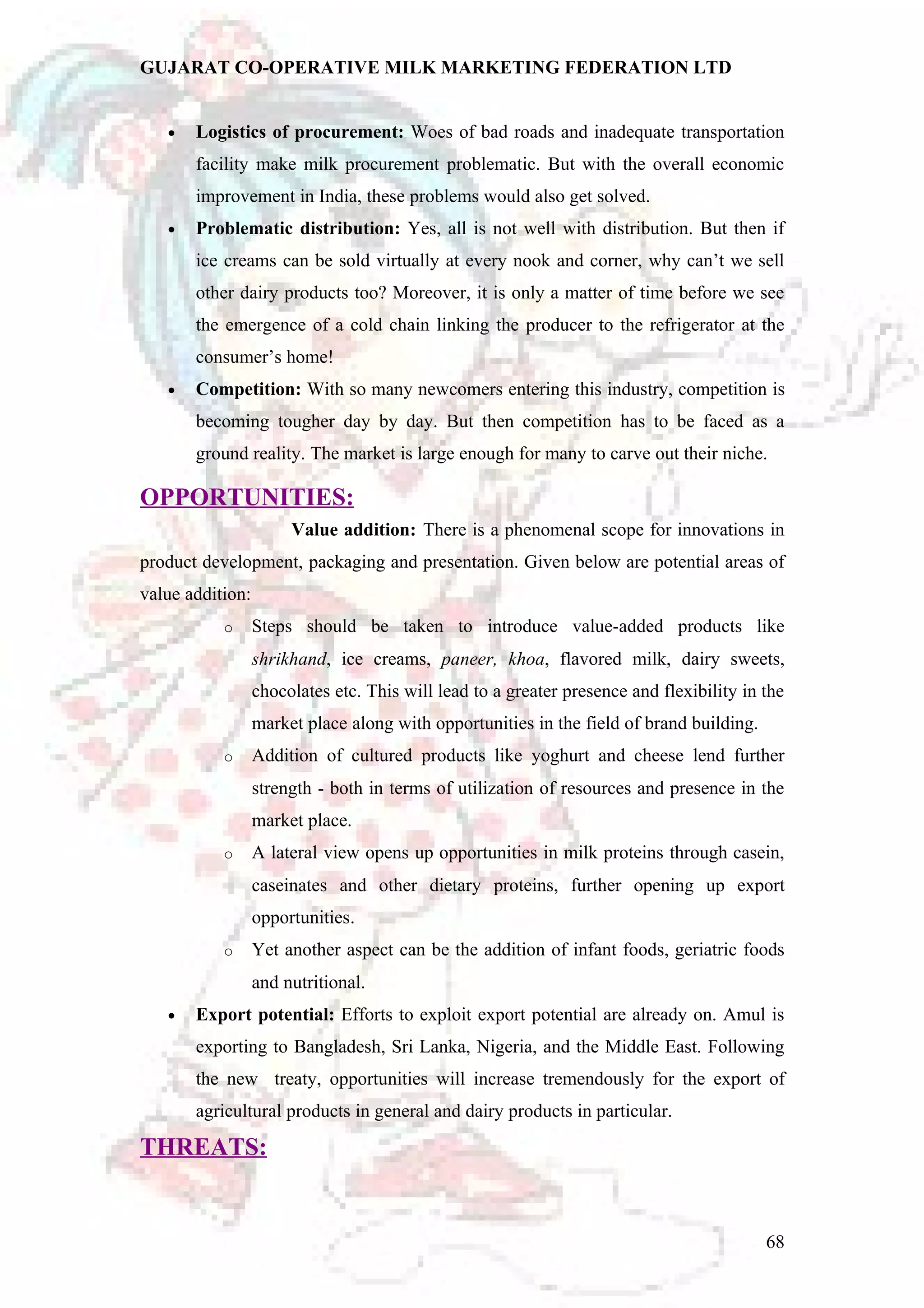 GUJARAT CO-OPERATIVE MILK MARKETING FEDERATION LTD 
· Logistics of procurement: Woes of bad roads and inadequate transportation 
facility make milk procurement problematic. But with the overall economic 
improvement in India, these problems would also get solved. 
· Problematic distribution: Yes, all is not well with distribution. But then if 
ice creams can be sold virtually at every nook and corner, why can’t we sell 
other dairy products too? Moreover, it is only a matter of time before we see 
the emergence of a cold chain linking the producer to the refrigerator at the 
consumer’s home! 
· Competition: With so many newcomers entering this industry, competition is 
becoming tougher day by day. But then competition has to be faced as a 
ground reality. The market is large enough for many to carve out their niche. 
OPPORTUNITIES: 
Value addition: There is a phenomenal scope for innovations in 
product development, packaging and presentation. Given below are potential areas of 
value addition: 
o Steps should be taken to introduce value-added products like 
shrikhand, ice creams, paneer, khoa, flavored milk, dairy sweets, 
chocolates etc. This will lead to a greater presence and flexibility in the 
market place along with opportunities in the field of brand building. 
o Addition of cultured products like yoghurt and cheese lend further 
strength - both in terms of utilization of resources and presence in the 
market place. 
o A lateral view opens up opportunities in milk proteins through casein, 
caseinates and other dietary proteins, further opening up export 
opportunities. 
o Yet another aspect can be the addition of infant foods, geriatric foods 
and nutritional. 
· Export potential: Efforts to exploit export potential are already on. Amul is 
exporting to Bangladesh, Sri Lanka, Nigeria, and the Middle East. Following 
the new treaty, opportunities will increase tremendously for the export of 
agricultural products in general and dairy products in particular. 
THREATS: 
68 
 