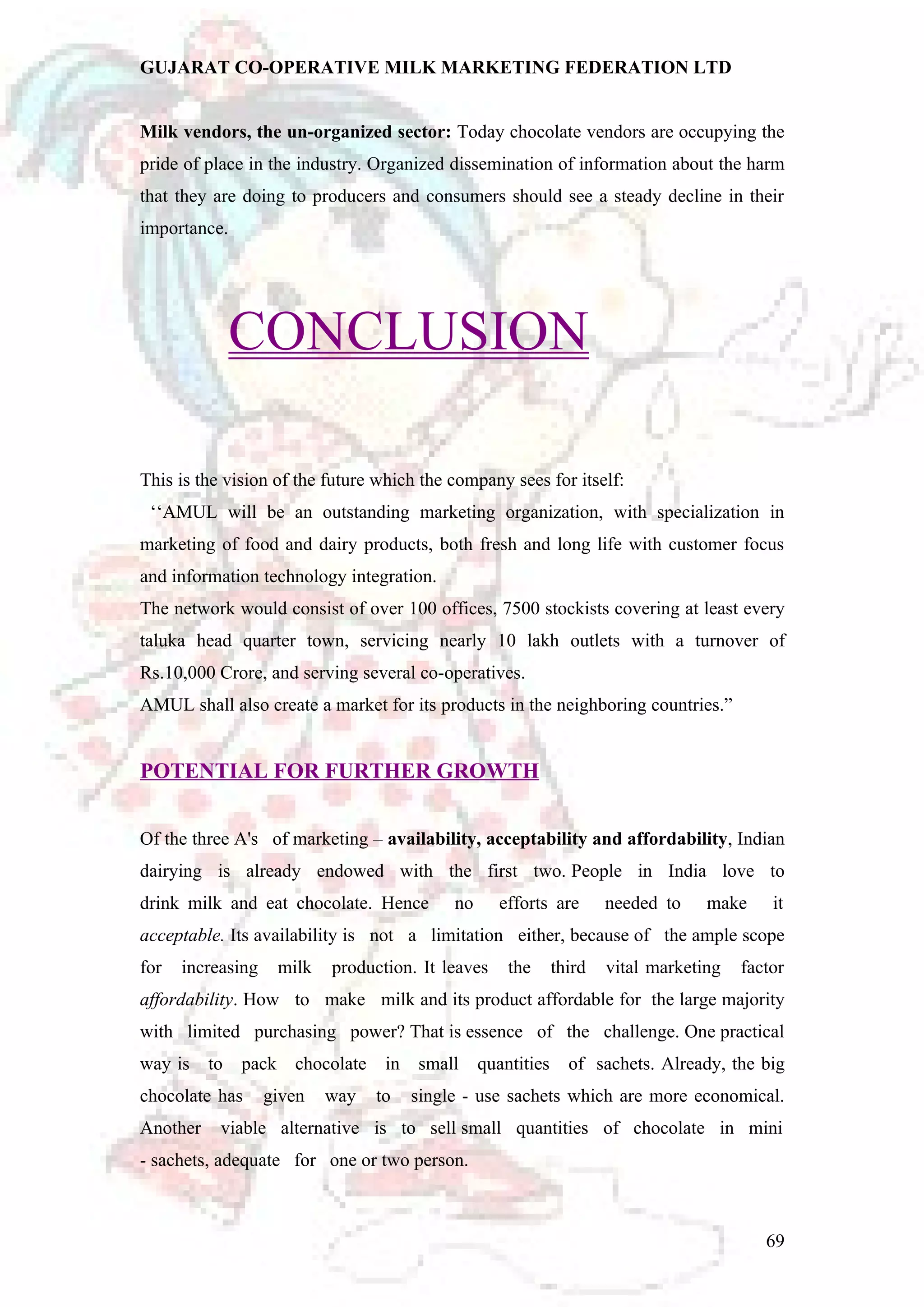 GUJARAT CO-OPERATIVE MILK MARKETING FEDERATION LTD 
Milk vendors, the un-organized sector: Today chocolate vendors are occupying the 
pride of place in the industry. Organized dissemination of information about the harm 
that they are doing to producers and consumers should see a steady decline in their 
importance. 
CONCLUSION 
This is the vision of the future which the company sees for itself: 
‘‘AMUL will be an outstanding marketing organization, with specialization in 
marketing of food and dairy products, both fresh and long life with customer focus 
and information technology integration. 
The network would consist of over 100 offices, 7500 stockists covering at least every 
taluka head quarter town, servicing nearly 10 lakh outlets with a turnover of 
Rs.10,000 Crore, and serving several co-operatives. 
AMUL shall also create a market for its products in the neighboring countries.” 
POTENTIAL FOR FURTHER GROWTH 
Of the three A's of marketing – availability, acceptability and affordability, Indian 
dairying is already endowed with the first two. People in India love to 
drink milk and eat chocolate. Hence no efforts are needed to make it 
acceptable. Its availability is not a limitation either, because of the ample scope 
for increasing milk production. It leaves the third vital marketing factor 
affordability. How to make milk and its product affordable for the large majority 
with limited purchasing power? That is essence of the challenge. One practical 
way is to pack chocolate in small quantities of sachets. Already, the big 
chocolate has given way to single - use sachets which are more economical. 
Another viable alternative is to sell small quantities of chocolate in mini 
- sachets, adequate for one or two person. 
69 
 