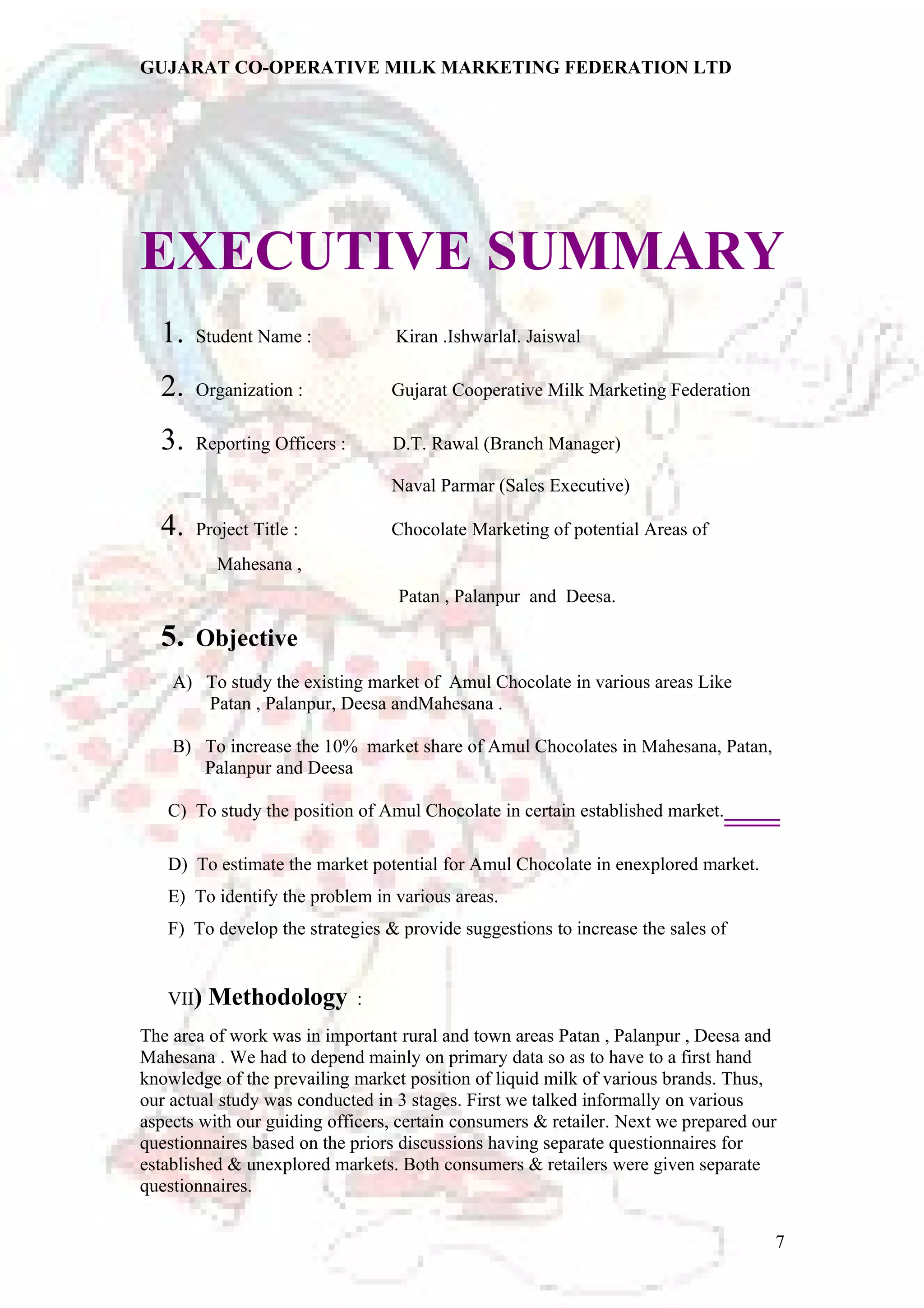GUJARAT CO-OPERATIVE MILK MARKETING FEDERATION LTD 
EXECUTIVE SUMMARY 
1. Student Name : Kiran .Ishwarlal. Jaiswal 
2. Organization : Gujarat Cooperative Milk Marketing Federation 
3. Reporting Officers : D.T. Rawal (Branch Manager) 
Naval Parmar (Sales Executive) 
4. Project Title : Chocolate Marketing of potential Areas of 
Mahesana , 
Patan , Palanpur and Deesa. 
5. Objective 
A) To study the existing market of Amul Chocolate in various areas Like 
Patan , Palanpur, Deesa andMahesana . 
B) To increase the 10% market share of Amul Chocolates in Mahesana, Patan, 
Palanpur and Deesa 
C) To study the position of Amul Chocolate in certain established market. 
D) To estimate the market potential for Amul Chocolate in enexplored market. 
E) To identify the problem in various areas. 
F) To develop the strategies & provide suggestions to increase the sales of 
VII) Methodology : 
The area of work was in important rural and town areas Patan , Palanpur , Deesa and 
Mahesana . We had to depend mainly on primary data so as to have to a first hand 
knowledge of the prevailing market position of liquid milk of various brands. Thus, 
our actual study was conducted in 3 stages. First we talked informally on various 
aspects with our guiding officers, certain consumers & retailer. Next we prepared our 
questionnaires based on the priors discussions having separate questionnaires for 
established & unexplored markets. Both consumers & retailers were given separate 
questionnaires. 
7 
 