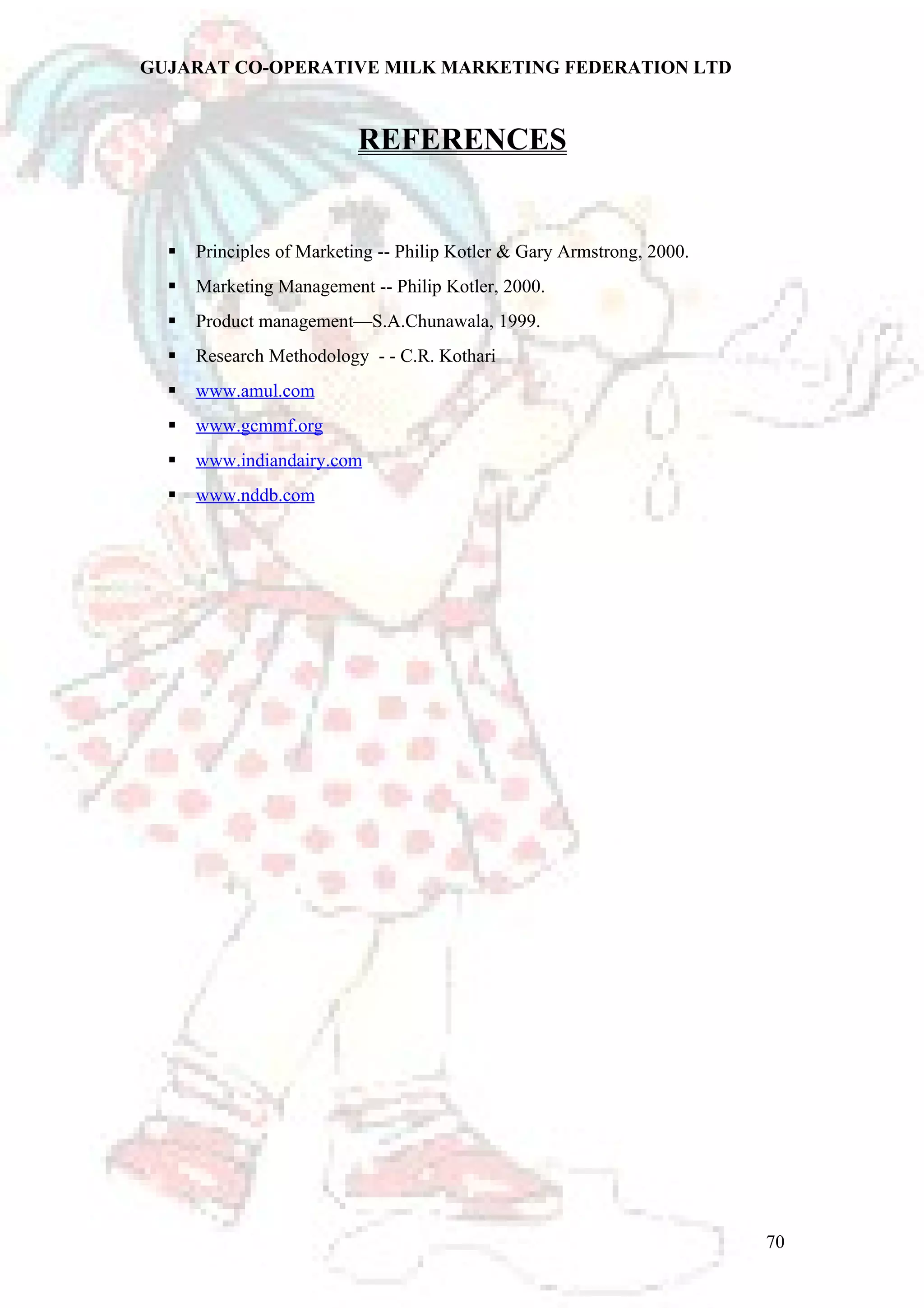 GUJARAT CO-OPERATIVE MILK MARKETING FEDERATION LTD 
REFERENCES 
 Principles of Marketing -- Philip Kotler & Gary Armstrong, 2000. 
 Marketing Management -- Philip Kotler, 2000. 
 Product management—S.A.Chunawala, 1999. 
 Research Methodology - - C.R. Kothari 
 www.amul.com 
 www.gcmmf.org 
 www.indiandairy.com 
 www.nddb.com 
70 
 