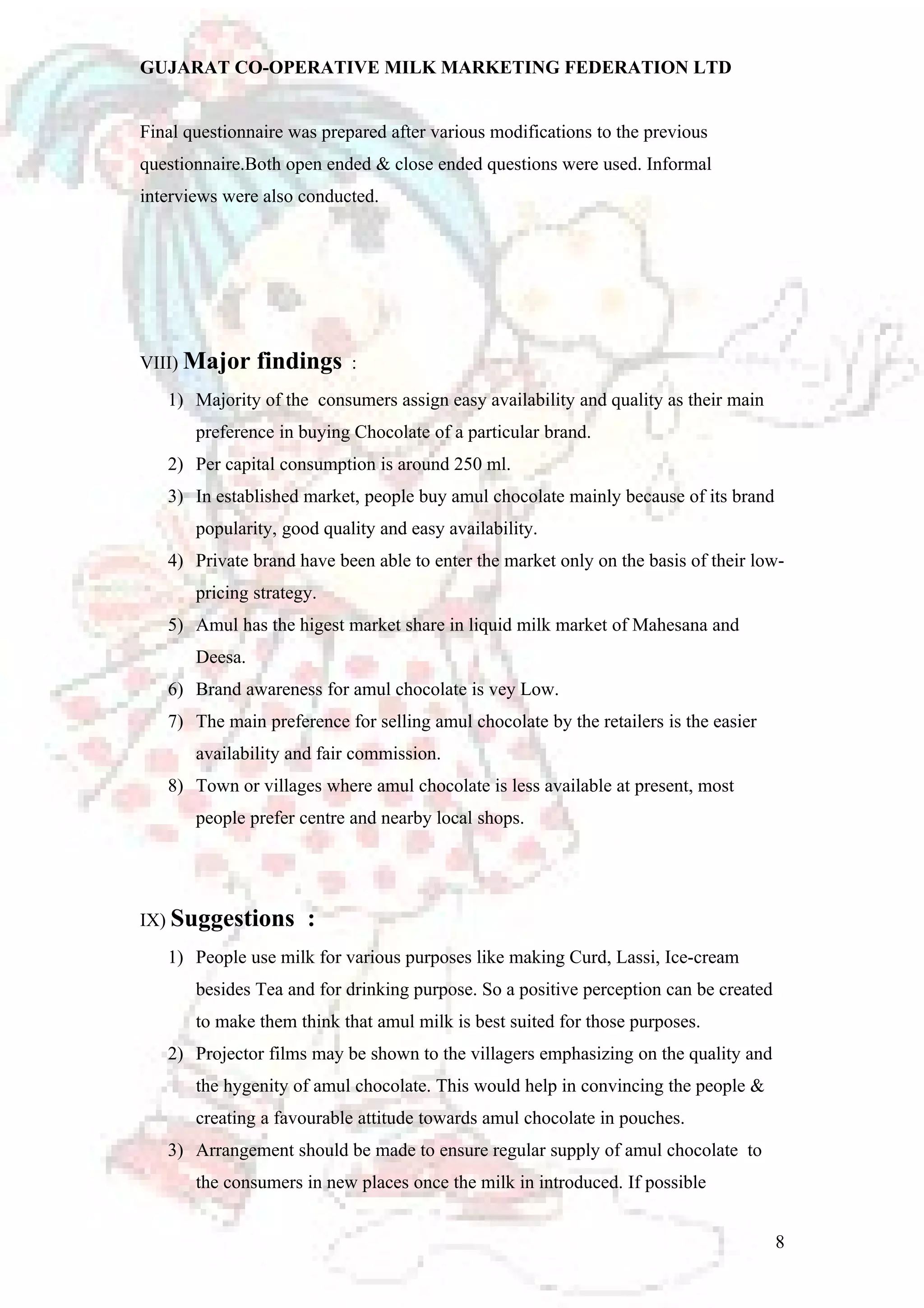 GUJARAT CO-OPERATIVE MILK MARKETING FEDERATION LTD 
Final questionnaire was prepared after various modifications to the previous 
questionnaire.Both open ended & close ended questions were used. Informal 
interviews were also conducted. 
VIII) Major findings : 
1) Majority of the consumers assign easy availability and quality as their main 
preference in buying Chocolate of a particular brand. 
2) Per capital consumption is around 250 ml. 
3) In established market, people buy amul chocolate mainly because of its brand 
popularity, good quality and easy availability. 
4) Private brand have been able to enter the market only on the basis of their low-pricing 
strategy. 
5) Amul has the higest market share in liquid milk market of Mahesana and 
Deesa. 
6) Brand awareness for amul chocolate is vey Low. 
7) The main preference for selling amul chocolate by the retailers is the easier 
availability and fair commission. 
8) Town or villages where amul chocolate is less available at present, most 
people prefer centre and nearby local shops. 
IX) Suggestions : 
1) People use milk for various purposes like making Curd, Lassi, Ice-cream 
besides Tea and for drinking purpose. So a positive perception can be created 
to make them think that amul milk is best suited for those purposes. 
2) Projector films may be shown to the villagers emphasizing on the quality and 
the hygenity of amul chocolate. This would help in convincing the people & 
creating a favourable attitude towards amul chocolate in pouches. 
3) Arrangement should be made to ensure regular supply of amul chocolate to 
the consumers in new places once the milk in introduced. If possible 
8 
 