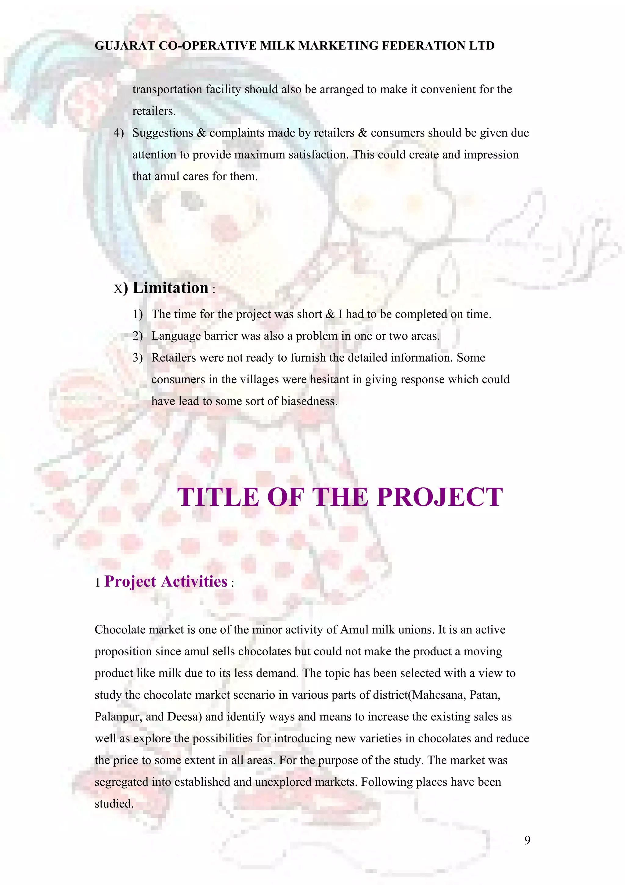 GUJARAT CO-OPERATIVE MILK MARKETING FEDERATION LTD 
transportation facility should also be arranged to make it convenient for the 
retailers. 
4) Suggestions & complaints made by retailers & consumers should be given due 
attention to provide maximum satisfaction. This could create and impression 
that amul cares for them. 
X) Limitation : 
1) The time for the project was short & I had to be completed on time. 
2) Language barrier was also a problem in one or two areas. 
3) Retailers were not ready to furnish the detailed information. Some 
consumers in the villages were hesitant in giving response which could 
have lead to some sort of biasedness. 
TITLE OF THE PROJECT 
1 Project Activities : 
Chocolate market is one of the minor activity of Amul milk unions. It is an active 
proposition since amul sells chocolates but could not make the product a moving 
product like milk due to its less demand. The topic has been selected with a view to 
study the chocolate market scenario in various parts of district(Mahesana, Patan, 
Palanpur, and Deesa) and identify ways and means to increase the existing sales as 
well as explore the possibilities for introducing new varieties in chocolates and reduce 
the price to some extent in all areas. For the purpose of the study. The market was 
segregated into established and unexplored markets. Following places have been 
studied. 
9 
 