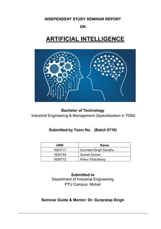 INDEPENDENT STUDY SEMINAR REPORT
ON
ARTIFICIAL INTELLIGENCE
Bachelor of Technology
Industrial Engineering & Management (Specialization in TQM)
Submitted by Team No. (Batch 0716)
URN Name
1624717 Gurmeet Singh Sandhu
1624740 Sunod Soman
1624712 Ankur Chaudhary
Submitted to
Department of Industrial Engineering
PTU Campus, Mohali
Seminar Guide & Mentor: Dr. Gurpratap Singh
 