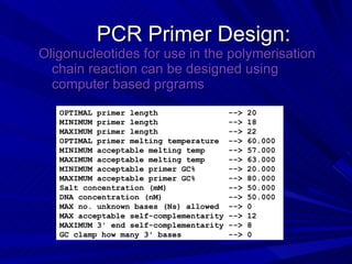 PCR Primer Design: Oligonucleotides for use in the polymerisation chain reaction can be designed using computer based prgrams OPTIMAL primer length  --> 20 MINIMUM primer length  --> 18 MAXIMUM primer length  --> 22  OPTIMAL primer melting temperature  --> 60.000 MINIMUM acceptable melting temp  --> 57.000 MAXIMUM acceptable melting temp  --> 63.000 MINIMUM acceptable primer GC%  --> 20.000 MAXIMUM acceptable primer GC%  --> 80.000 Salt concentration (mM)  --> 50.000  DNA concentration (nM)  --> 50.000 MAX no. unknown bases (Ns) allowed  --> 0  MAX acceptable self-complementarity --> 12  MAXIMUM 3' end self-complementarity --> 8  GC clamp how many 3' bases  --> 0 