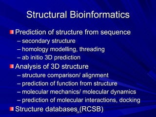 Structural Bioinformatics Prediction of structure from sequence secondary structure homology modelling, threading ab initio 3D prediction Analysis of 3D structure structure comparison/ alignment prediction of function from structure molecular mechanics/ molecular dynamics prediction of molecular interactions, docking Structure databases (RCSB) 