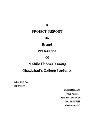 A
PROJECT REPORT
ON
Brand
Preference
Of
Mobile Phones Among
Ghaziabad’s College Students
Submitted To:
Supervisor
Submitted By:
Your Name
Roll No.- XXXXXXX
COLLEGE NAME
Ghaziabad, U.P.
 