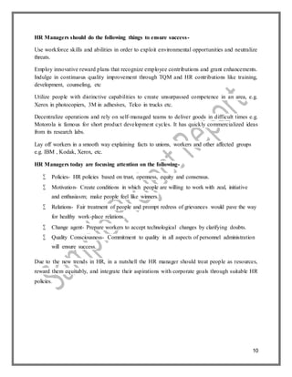 10
HR Managers should do the following things to ensure success-
Use workforce skills and abilities in order to exploit environmental opportunities and neutralize
threats.
Employ innovative reward plans that recognize employee contributions and grant enhancements.
Indulge in continuous quality improvement through TQM and HR contributions like training,
development, counseling, etc
Utilize people with distinctive capabilities to create unsurpassed competence in an area, e.g.
Xerox in photocopiers, 3M in adhesives, Telco in trucks etc.
Decentralize operations and rely on self-managed teams to deliver goods in difficult times e.g.
Motorola is famous for short product development cycles. It has quickly commercialized ideas
from its research labs.
Lay off workers in a smooth way explaining facts to unions, workers and other affected groups
e.g. IBM , Kodak, Xerox, etc.
HR Managers today are focusing attention on the following-
 Policies- HR policies based on trust, openness, equity and consensus.
 Motivation- Create conditions in which people are willing to work with zeal, initiative
and enthusiasm; make people feel like winners.
 Relations- Fair treatment of people and prompt redress of grievances would pave the way
for healthy work-place relations.
 Change agent- Prepare workers to accept technological changes by clarifying doubts.
 Quality Consciousness- Commitment to quality in all aspects of personnel administration
will ensure success.
Due to the new trends in HR, in a nutshell the HR manager should treat people as resources,
reward them equitably, and integrate their aspirations with corporate goals through suitable HR
policies.
 