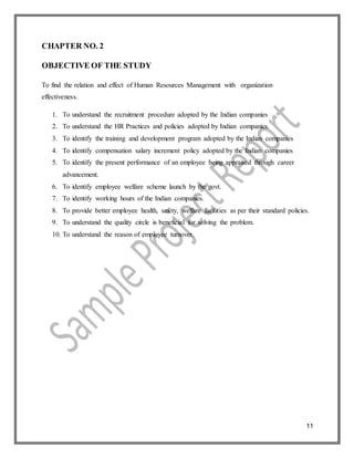 11
CHAPTER NO. 2
OBJECTIVE OF THE STUDY
To find the relation and effect of Human Resources Management with organization
effectiveness.
1. To understand the recruitment procedure adopted by the Indian companies
2. To understand the HR Practices and policies adopted by Indian companies.
3. To identify the training and development program adopted by the Indian companies
4. To identify compensation salary increment policy adopted by the Indian companies
5. To identify the present performance of an employee being appraised through career
advancement.
6. To identify employee welfare scheme launch by the govt.
7. To identify working hours of the Indian companies.
8. To provide better employee health, safety, welfare facilities as per their standard policies.
9. To understand the quality circle is beneficial for solving the problem.
10. To understand the reason of employee turnover.
 