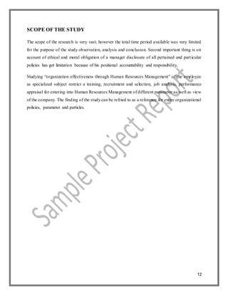 12
SCOPE OF THE STUDY
The scope of the research is very vast; however the total time period available was very limited
for the purpose of the study observation, analysis and conclusion. Second important thing is on
account of ethical and moral obligation of a manager disclosure of all pertained and particular
policies has got limitation because of his positional accountability and responsibility,
Studying “organization effectiveness through Human Resources Management” of the employee
as specialized subject restrict a training, recruitment and selection, job analysis, performance
appraisal for entering into Human Resources Management of different parameter as well as view
of the company. The finding of the study can be refried to as a reference for entire organizational
policies, parameter and particles.
 