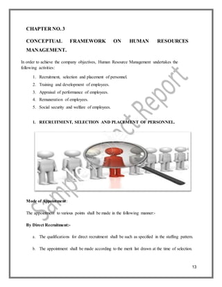 13
CHAPTER NO. 3
CONCEPTUAL FRAMEWORK ON HUMAN RESOURCES
MANAGEMENT.
In order to achieve the company objectives, Human Resource Management undertakes the
following activities:
1. Recruitment, selection and placement of personnel.
2. Training and development of employees.
3. Appraisal of performance of employees.
4. Remuneration of employees.
5. Social security and welfare of employees.
1. RECRUITMENT, SELECTION AND PLACEMENT OF PERSONNEL.
Mode of Appointment:
The appointment to various points shall be made in the following manner:-
By Direct Recruitment:-
a. The qualifications for direct recruitment shall be such as specified in the staffing pattern.
b. The appointment shall be made according to the merit list drawn at the time of selection.
 