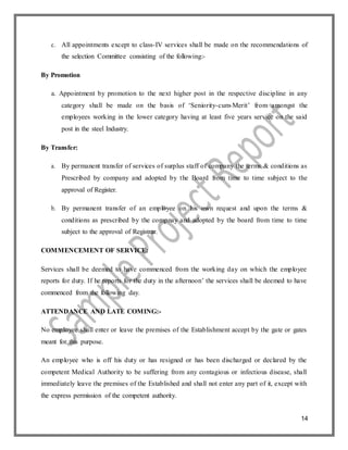 14
c. All appointments except to class-IV services shall be made on the recommendations of
the selection Committee consisting of the following:-
By Promotion
a. Appointment by promotion to the next higher post in the respective discipline in any
category shall be made on the basis of ‘Seniority-cum-Merit’ from amongst the
employees working in the lower category having at least five years service on the said
post in the steel Industry.
By Transfer:
a. By permanent transfer of services of surplus staff of company the terms & conditions as
Prescribed by company and adopted by the Board from time to time subject to the
approval of Register.
b. By permanent transfer of an employee on his own request and upon the terms &
conditions as prescribed by the compnay and adopted by the board from time to time
subject to the approval of Registrar.
COMMENCEMENT OF SERVICE:
Services shall be deemed to have commenced from the working day on which the employee
reports for duty. If he reports for the duty in the afternoon’ the services shall be deemed to have
commenced from the following day.
ATTENDANCE AND LATE COMING:-
No employee shall enter or leave the premises of the Establishment accept by the gate or gates
meant for this purpose.
An employee who is off his duty or has resigned or has been discharged or declared by the
competent Medical Authority to be suffering from any contagious or infectious disease, shall
immediately leave the premises of the Established and shall not enter any part of it, except with
the express permission of the competent authority.
 