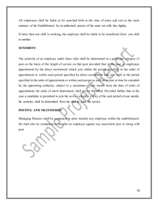 15
All employees shall be liable to be searched both at the time of entry and exit at the main
entrance of the Establishment by an authorized person of the same sex with due dignity.
If more than one shift is working, the employee shall be liable to be transferred from one shift
to another.
SENIORITY:
The seniority of an employee under these rules shall be determined in a particular category of
post on the basis of the length of service on that post provided that in the case of employees
appointment by the direct recruitment which join within the period specified in the order of
appointment or within such period specified by direct recruitment who join with in the period
specified in the order of appointment or within such period as may from time to time be extended
by the appointing authority, subject to a maximum of one month from the data of order of
appointment, the order of merit determined, shall not be disturbed. Provided further that in the
case a candidate is permitted to join the service after the expiry of the said period of one month,
his seniority shall be determined from the data he joins the service.
POSTING AND TRANSFERES:
Managing Director shall be competent to post/ transfer any employee within the establishment.
He shall also be competent to transfer an employee against any equivalent post or along with
post.
 