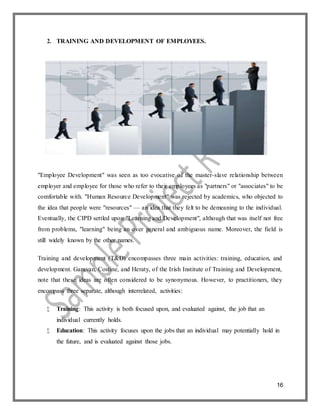 16
2. TRAINING AND DEVELOPMENT OF EMPLOYEES.
"Employee Development" was seen as too evocative of the master-slave relationship between
employer and employee for those who refer to their employees as "partners" or "associates" to be
comfortable with. "Human Resource Development" was rejected by academics, who objected to
the idea that people were "resources" — an idea that they felt to be demeaning to the individual.
Eventually, the CIPD settled upon "Learning and Development", although that was itself not free
from problems, "learning" being an over general and ambiguous name. Moreover, the field is
still widely known by the other names.
Training and development (T&D) encompasses three main activities: training, education, and
development. Garavan, Costine, and Heraty, of the Irish Institute of Training and Development,
note that these ideas are often considered to be synonymous. However, to practitioners, they
encompass three separate, although interrelated, activities:
 Training: This activity is both focused upon, and evaluated against, the job that an
individual currently holds.
 Education: This activity focuses upon the jobs that an individual may potentially hold in
the future, and is evaluated against those jobs.
 