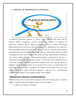 18
3. APPRAISAL OF PERFORMANCE OF EMPLOYEES.
An employee performance appraisal is a process—often combining both written and oral
elements—whereby management evaluates and provides feedback on employee job
performance, including steps to improve or redirect activities as needed. Documenting
performance provides a basis for pay increases and promotions. Appraisals are also important to
help staff members improve their performance and as an avenue by which they can be rewarded
or recognized for a job well done. In addition, they can serve a host of other functions, providing
a launching point from which companies can clarify and shape responsibilities in accordance
with business trends, clear lines of management-employee communication, and spur re-
examinations of potentially hoary business practices. Yet Joel Myers notes inMemphis Business
Journal that "in many organizations, performance appraisals only occur when management is
building a case to terminate someone. It's no wonder that the result is a mutual dread of the
performance evaluation session—something to be avoided, if at all possible. This is no way to
manage and motivate people. Performance appraisal is supposed to be a developmental
experience for the employee and a 'teaching moment' for the manager."
PERFORMANCE APPRAISAL AND DEVELOPMENT
While the term performance appraisal has meaning for most small business owners, it might be
helpful to consider the goals of an appraisal system. They are as follows:
1. To improve the company's productivity
 
