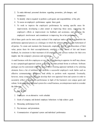 19
2. To make informed personnel decisions regarding promotion, job changes, and
termination
3. To identify what is required to perform a job (goals and responsibilities of the job)
4. To assess an employee's performance against these goals
5. To work to improve the employee's performance by naming specific areas for
improvement, developing a plan aimed at improving these areas, supporting the
employee's efforts at improvement via feedback and assistance, and ensuring the
employee's involvement and commitment to improving his or her performance.
All of these goals can be more easily realized if the employer makes an effort to establish the
performance appraisal process as a dialogue in which the ultimate purpose is the betterment of
all parties. To create and maintain this framework, employers need to inform workers of their
value, praise them for their accomplishments, establish a track record of fair and honest
feedback, be consistent in their treatment of all employees, and canvass workers for their own
insights into the company's processes and operations.
A small business with few employees or one that is just starting to appraise its staff may choose
to use a prepackaged appraisal system, consisting of either printed forms or software. Software
packages can be customized either by using a firm's existing appraisal methods or by selecting
elements from a list of attributes that describe a successful employee's work habits such as
effective communication, timeliness, and ability to perform work requested. Eventually,
however, many companies choose to develop their own appraisal form and system in order to
accurately reflect an employee's performance in light of the business's own unique goals and
culture. In developing an appraisal system for a small business, an entrepreneur needs to consider
the following:
1. Size of staff
2. Employees on an alternative work schedule
3. Goals of company and desired employee behaviours to help achieve goals
4. Measuring performance/work
5. Pay increases and promotions
6. Communication of appraisal system and individual performance
 