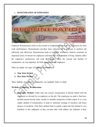 20
4. REMUNERATION OF EMPLOYEES
Employee Remuneration refers to the reward or compensation given to the employees for their
work performances. Remuneration provides basic attraction to a employee to perform job
efficiently and effectively. Remuneration leads to employee motivation. Salaries constitute an
important source of income for employees and determine their standard of living. Salaries affect
the employee’s productivity and work performance. Thus the amount and method of
remuneration are very important for both management and employees.
There are mainly two types of Employee Remuneration
1. Time Rate Method
2. Piece Rate Method
These methods of employee remuneration are explained below in detail
Methods of Employee Remuneration
1. Time Rate Method: Under time rate system, remuneration is directly linked with the
time spent or devoted by an employee on the job. The employees are paid a fixed pre-
decided amount hourly, daily, weekly or monthly irrespective of their output. It is a very
simple method of remuneration. It leads to minimum wastage of resources and lesser
chances of accidents. Time Rate method leads to quality output and this method is very
beneficial to new employees as they can learn their work without any reduction in their
 