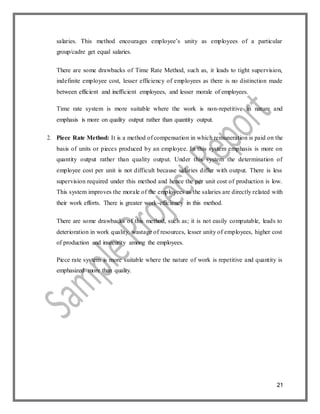 21
salaries. This method encourages employee’s unity as employees of a particular
group/cadre get equal salaries.
There are some drawbacks of Time Rate Method, such as, it leads to tight supervision,
indefinite employee cost, lesser efficiency of employees as there is no distinction made
between efficient and inefficient employees, and lesser morale of employees.
Time rate system is more suitable where the work is non-repetitive in nature and
emphasis is more on quality output rather than quantity output.
2. Piece Rate Method: It is a method of compensation in which remuneration is paid on the
basis of units or pieces produced by an employee. In this system emphasis is more on
quantity output rather than quality output. Under this system the determination of
employee cost per unit is not difficult because salaries differ with output. There is less
supervision required under this method and hence the per unit cost of production is low.
This system improves the morale of the employees as the salaries are directly related with
their work efforts. There is greater work-efficiency in this method.
There are some drawbacks of this method, such as; it is not easily computable, leads to
deterioration in work quality, wastage of resources, lesser unity of employees, higher cost
of production and insecurity among the employees.
Piece rate system is more suitable where the nature of work is repetitive and quantity is
emphasized more than quality.
 