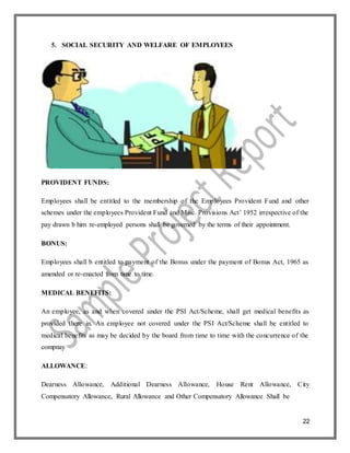 22
5. SOCIAL SECURITY AND WELFARE OF EMPLOYEES
PROVIDENT FUNDS:
Employees shall be entitled to the membership of the Employees Provident Fund and other
schemes under the employees Provident Fund and Misc. Provisions Act’ 1952 irrespective of the
pay drawn b him re-employed persons shall be governed by the terms of their appointment.
BONUS:
Employees shall b entitled to payment of the Bonus under the payment of Bonus Act, 1965 as
amended or re-enacted from time to time.
MEDICAL BENEFITS:
An employee, as and when covered under the PSI Act/Scheme, shall get medical benefits as
provided there in. An employee not covered under the PSI Act/Scheme shall be entitled to
medical benefits as may be decided by the board from time to time with the concurrence of the
compnay
ALLOWANCE:
Dearness Allowance, Additional Dearness Allowance, House Rent Allowance, City
Compensatory Allowance, Rural Allowance and Other Compensatory Allowance Shall be
 
