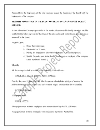23
Admissible to the Employees of the Life Insurance as per the Decision of the Board with the
concurrence of the company.
BENEFITS ADMISSIBLE IN THE EVENT OF DEATH OF AN EMPLOYEE DURING
SERVICE:
In case of death of an employee while in the service of company his family members shall be
entitled to the following benefits/ facilities at the rates/scales and on the teams & conditions as
approved by the board.
Ex-gratia grant.
a. House Rent Allowance.
b. Encashment of P. leaves.
c. Priority for employment of window/dependent of deceased employee.
d. Special Ex-gratia grant to the family members of an employee of the compnay
Killed by terrorist action.
LEAVE:
All the employees shall be entitled to the following kinds of leave:-
 PRVILEGE LEAVE (LEAVE WITH WAGES:
One day for every 18 days of service (for the purpose of calculation of days of services, the
period of Privilege Leave availed and leave without wages/ absence shall not be counted).
 CASUAL LEAVE:
12 days per annum.
 SICK LEAVE:
14 days per annum to those employees who are not covered by the ESI ct/Schemes.
7 days per annum to these employees who are covered by the ESI Act/Scheme.
 